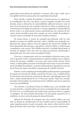 Novo Desenvolvimentismo como Resposta à Crise Global

27

gerada pelas atuais práticas de produção e consumo, sabe-se que a saída para a
crise global não deveria passar pela mera reprodução do passado.
Nesse sentido, o padrão de produção e consumo precisa ser urgentemente reconfigurado. Para isso, não apenas a matriz energética mundial vem sendo
alterada, como as alternativas de sustentabilidade ambiental tornam-se cada vez
mais viáveis do ponto de vista econômico (lucrativas). Assim, as penalizações governamentais às atividades de produção e consumo degradantes ambientalmente
devem crescer e ser politicamente aceitas, permitindo que um conjunto de inovações técnico-científicas possa fazer emergir um novo modelo de produção e
consumo menos encadeador de uma maior mudança climática.
Da mesma forma, o avanço da sociedade pós-industrial, cada vez mais
apoiada no avanço do trabalho imaterial, tende a viabilizar uma profunda reorganização dos espaços urbanos, fruto de exigências do exercício do trabalho em
locais apropriados (fazenda para a agricultura e pecuária, fábrica e indústria para
a manufatura, entre outros). Pelo trabalho imaterial, a atividade laboral pode ser
exercida em qualquer local, não mais em espaços previamente determinados e
apropriados para isso, bem como em qualquer horário.
Com isso, a reorganização social em comunidades territoriais torna-se possível, o que pode evitar o comprometimento temporal cotidiano com os deslocamentos da casa para o trabalho e vice-versa, entre outras tarefas comuns. Nesses
termos, o fundo público precisará ser fortalecido muito mais em cima da tributação de atividades de produção e consumo ambientalmente degradantes como nas
novas formas de riqueza vinculadas à expropriação do trabalho imaterial.
Somente a maior ampliação do fundo público poderá permitir a postergação
do ingresso no mercado de trabalho a partir dos 24 anos, com o estabelecimento
de mecanismos que permitam o processo de educação e aprendizagem para a vida
toda e, ainda, jornada laboral de até 12 horas por semana. Tudo isso, contudo,
pressupõe maioria política necessária para tornar realidade o que hoje se apresenta
como mera possibilidade.
Do contrário, o excedente de força de trabalho cresce, com atividades cada
vez mais precárias e empobrecedoras em meio à acumulação de nova riqueza global. Para isso, as transformações do Estado latino-americano fazem-se urgentes
e estratégicas. No atual período democrático, há uma grande expectativa de se
estabelecer os novos rumos do projeto de desenvolvimento.
Ademais do obstáculo de consagrar uma nova maioria política que ouse
mais na direção da transformação da crise mundial atual em oportunidade de
maior reposicionamento do país no mundo, cabe ainda a árdua tarefa da refundação do Estado sobre novas bases. Três podem ser os seus eixos estruturantes.

 