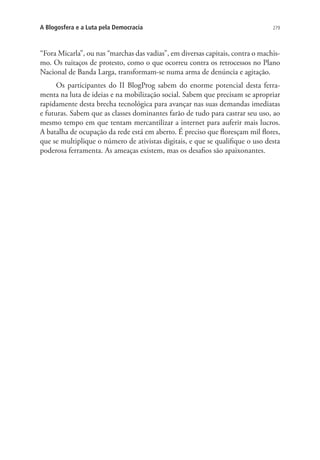 A Blogosfera e a Luta pela Democracia

279

“Fora Micarla”, ou nas “marchas das vadias”, em diversas capitais, contra o machismo. Os tuitaços de protesto, como o que ocorreu contra os retrocessos no Plano
Nacional de Banda Larga, transformam-se numa arma de denúncia e agitação.
Os participantes do II BlogProg sabem do enorme potencial desta ferramenta na luta de ideias e na mobilização social. Sabem que precisam se apropriar
rapidamente desta brecha tecnológica para avançar nas suas demandas imediatas
e futuras. Sabem que as classes dominantes farão de tudo para castrar seu uso, ao
mesmo tempo em que tentam mercantilizar a internet para auferir mais lucros.
A batalha de ocupação da rede está em aberto. É preciso que floresçam mil flores,
que se multiplique o número de ativistas digitais, e que se qualifique o uso desta
poderosa ferramenta. As ameaças existem, mas os desafios são apaixonantes.

 