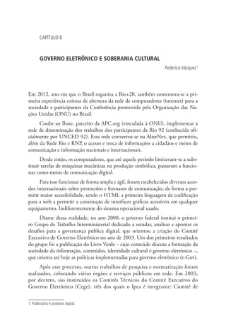 CAPÍTULO 8

GOVERNO ELETRÔNICO E SOBERANIA CULTURAL
Federico Vázquez1

Em 2012, ano em que o Brasil organiza a Rio+20, também comemora-se a primeira experiência exitosa de abertura da rede de computadores (internet) para a
sociedade e participantes da Conferência promovida pela Organização das Nações Unidas (ONU) no Brasil.
Coube ao Ibase, parceiro da APC.org (vinculada à ONU), implementar a
rede de disseminação dos trabalhos dos participantes da Rio 92 (conhecida oficialmente por UNCED 92). Essa rede converteu-se na AlterNex, que permitiu,
além da Rede Rio e RNP, o acesso e troca de informações a cidadãos e meios de
comunicação e informação nacionais e internacionais.
Desde então, os computadores, que até aquele período limitavam-se a substituir tarefas de máquinas mecânicas na produção simbólica, passaram a funcionar como meios de comunicação digital.
Para isso funcionar de forma ampla e ágil, foram estabelecidos diversos acordos internacionais sobre protocolos e formatos de comunicação, de forma a permitir maior acessibilidade, sendo o HTML a primeira linguagem de codificação
para a web a permitir a construção de interfaces gráficas acessíveis em qualquer
equipamento. Indiferentemente do sistema operacional usado.
Diante dessa realidade, no ano 2000, o governo federal institui o primeiro Grupo de Trabalho Interministerial dedicado a estudar, analisar e apontar os
desafios para a governança pública digital, que orientou a criação do Comitê
Executivo de Governo Eletrônico no ano de 2003. Um dos primeiros resultados
do grupo foi a publicação do Livro Verde – cujo conteúdo discute a formação da
sociedade da informação, conteúdos, identidade cultural e governo eletrônico –,
que orienta até hoje as políticas implementadas para governo eletrônico (e-Gov).
Após esse processo, outros trabalhos de pesquisa e normatização foram
realizados, colocando vários órgãos e serviços públicos em rede. Em 2003,
por decreto, são instituídos os Comitês Técnicos do Comitê Executivo do
Governo Eletrônico (Cege), três dos quais o Ipea é integrante: Comitê de
1. Publicitário e produtor digital.

 
