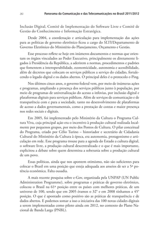 282

Panorama da Comunicação e das Telecomunicações no Brasil 2011/2012

Inclusão Digital, Comitê de Implementação do Software Livre e Comitê de
Gestão do Conhecimento e Informação Estratégica.
Desde 2004, a coordenação e articulação para implementação das ações
para as políticas de governo eletrônico ficou a cargo do SLTI/Departamento de
Governo Eletrônico do Ministério do Planejamento, Orçamento e Gestão.
Esse processo reflete-se hoje em inúmeros documentos e normas que orientam os órgãos vinculados ao Poder Executivo, principalmente os diretamente ligados à Presidência da República, a aderirem a normas, procedimentos e padrões
que fomentem a interoperabilidade, economicidade, autonomia e acessibilidade,
além de decretos que colocam os serviços públicos a serviço do cidadão, fortalecendo o legado digital e os dados abertos. O principal deles é o protocolo e-Ping.
Nos últimos cinco anos, o governo federal vem, por meio de inúmeras ações
e programas, ampliando a presença dos serviços públicos junto à população, por
meio de programas de universalização do acesso a infovias, por inclusão digital e
plataformas digitais para serviços públicos. Além de serviços de comunicação e de
transparência com e para a sociedade, tanto no desenvolvimento de plataformas
de acesso a dados governamentais, como a prestação de contas e maior presença
nos redes sociais e digitais.
Em 2005, foi implementado pelo Ministério da Cultura o Programa Cultura Viva, cuja principal ação era o incentivo à produção cultural realizada localmente por pequenos grupos, por meio dos Pontos de Cultura. O pilar conceitual
do Programa, criado por Célio Turino – historiador e secretário de Cidadania
Cultural do Ministério da Cultura à época, era autonomia, protagonismo e articulação em rede. Esse programa trouxe para a agenda do Estado a cultura digital,
o software livre, a produção cultural descentralizada e o que é mais importante,
explicitou a debate sobre quem determina a soberania sobre a produção cultural
de um povo.
Essas políticas, ainda que nos apontem otimismo, não são suficientes para
colocar o Brasil em uma posição que esteja adequada aos anseios de ser a 5ª potência econômica. Falta ousadia.
A mais recente pesquisa sobre e-Gov, organizada pela UNPAP (UN Public
Administration Programme), sobre programas e práticas de governo eletrônico,
colocou o Brasil na 61ª posição entre os países com melhores práticas, de um
universo de 100, sendo que em 2005 éramos o 32° e em 2008 tínhamos a 45°
posição. O que é apontado como positivo são as práticas de transparência e de
dados abertos. E podemos somar a isso a iniciativa das 100 novas cidades digitais
a serem implementadas como piloto ainda em 2012, no contexto do Plano Nacional de Banda Larga (PNBL).

 