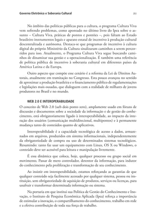 Governo Eletrônico e Soberania Cultural

283

No âmbito das políticas públicas para a cultura, o programa Cultura Viva
vem sofrendo problemas, como apontado no último livro do Ipea sobre o assunto – Cultura Viva, práticas de pontos e pontões –, pois faltam ao Estado
brasileiro instrumentos legais e aparato estatal de incentivo à produção cultural
descentralizada e autônoma. Destaca-se que programas de incentivo à cultura
digital do próprio Ministério da Cultura sinalizaram caminhos a serem percorridos para isso. Atualmente, o Programa Cultura Viva segue buscando caminhos de dinamizar sua gestão e a operacionalização. É também uma referência
de política pública de incentivo à soberania cultural em diferentes países da
América Latina e da Europa.
Outro aspecto que compõe esse cenário é a reforma da Lei de Direitos Autorais, atualmente em tramitação no Congresso. Esta pouco avançou no sentido
de aproximar a produção brasileira e o financiamento público de regulamentações
e legislações mais ousadas, que dialoguem com a realidade de milhares de jovens
produtores no Brasil e no mundo.
WEB 2.0 E INTEROPERABILIDADE

O conceito de Web 2.0 (ueb dois ponto zero), amplamente usado em fóruns de
discussão e documentos sobre a sociedade da informação e de gestão do conhecimento, está obrigatoriamente ligado à interoperabilidade, ao impacto da interação dos usuários (comunicação multidirecional, multipontos) e à permanente
mudança tanto de conteúdos quanto de aplicativos.
Interoperabilidade é a capacidade tecnológica de acesso a dados, armazenados em arquivos, produzidos em sistema informacionais, independentemente
da obrigatoriedade de compra ou uso de determinados sistemas tecnológicos.
Resumindo: tanto faz usar um equipamento com Linux, OS X ou Windows, o
conteúdo deve ser acessível para leitura e manipulação livremente.
É essa dinâmica que coloca, hoje, qualquer processo ou grupo social em
movimento. Passar de mero controlador, detentor da informação, para indutor
do conhecimento pela proliferação e transformação de seu conhecimento.
Ao insistir em interoperabilidade, estamos reforçando as garantias de que
qualquer conteúdo seja facilmente acessado por qualquer sistema, pessoa ou instituição, sem obrigatoriedade de aquisição de produtos, serviços ou licenças, para
usufruir e transformar determinada informação ou sistema.
Na portaria em que institui sua Política de Gestão do Conhecimento e Inovação, o Instituto de Pesquisa Econômica Aplicada (Ipea) reforça a importância
de estimular a inovação, o compartilhamento do conhecimento, trabalho em rede
e a efetiva contribuição de toda sua força de trabalho.

 
