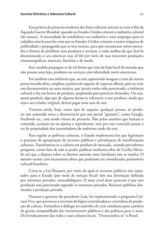 Governo Eletrônico e Soberania Cultural

285

Essa prática da pirataria moderna dos bens culturais iniciou-se com o fim da
Segunda Guerra Mundial, quando os Estados Unidos criaram a indústria cultural
(de massas). A necessidade de restabelecer sua indústria e criar empregos para os
cidadãos americanos fez com que os Estados Unidos criassem a maior máquina de
publicidade e propaganda que se tem notícia, para que encontrasse novos mercados e formas de proliferar seus produtos e serviços, e nada melhor do que fazê-lo
disseminando o seu american way of life por meio de suas inocentes produções
cinematográficas, musicais, literárias e de moda.
Esse modelo propagou-se de tal forma que não há hoje local do mundo que
não possua uma loja, produtos ou serviços com identidade norte-americana.
Foi também essa indústria que, ao sair capturando imagens e sons de outros
povos mundo afora, ampliou a prática do saqueio de riquezas alheias, pois ao criar
um documentário ou uma música, que jamais tenha sido patenteada, a indústria
cultural o faz em forma de produto, ampliando para possíveis derivados. Ou seja,
quem produzir algo que de alguma forma se referencie a esse produto, ainda que
seja o seu criador original, deverá pagar uma taxa de uso.
Vivemos ainda, hoje, outro tipo de saqueio: qualquer pessoa, ao produzir um conteúdo novo e disseminá-lo por um portal “gratuito”, como Google,
Facebook etc., está sendo vítima de pirataria. Não pelos usuários que baixam o
conteúdo, acessam-no ou apenas o reproduzem, mas por esse conteúdo passar a
ser de propriedade dos controladores do ambiente onde ele está.
Para regular as políticas culturais, o Estado implementa leis que legitimam
o processo de apropriação de recursos públicos e privatização de manifestações
culturais. Transformou-se a cultura em produto de mercado, criando precedentes
perigosos, como fato de não se poder publicar nenhuma obra de Cecília Meireles até que a disputa sobre os direitos autorais entre familiares não se resolva. O
mesmo ocorre com incontáveis obras que poderiam ser consideradas patrimônio
cultural brasileiro.
Criou-se a Lei Rouanet, por meio da qual os recursos públicos não repassados para o Estado (por meio de isenção fiscal) têm sua destinação definida
por interesses privados, mercadológicos. O mais cruel desse processo é que essa
produção será patenteada segundo os interesses privados. Recursos públicos destinados à produção privada.
Durante o governo do presidente Lula, foi implementado o programa Cultura Viva, que provocou a inversão da lógica centralizadora e centralista de produção de cultura. Estimulou o diálogo no caminho de criar condições para a prática
de gestão compartilhada dos investimentos públicos e das políticas para o setor.
Do fortalecimento das redes e suas culturas locais. “Desescondeu-se” o Brasil.

 