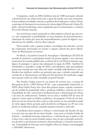 286

Panorama da Comunicação e das Telecomunicações no Brasil 2011/2012

O programa, criado em 2004, habilitou mais de 3.000 associações culturais
a desenvolverem sua cultura local com o apoio do Estado, mas com autonomia.
Foram também convidadas a discutir as políticas do Estado para a cultura (Teias),
a participar da formação do movimento de cultura digital (Fóruns de Cultura Digital), a discutir banda larga, marco regulatório para as comunicações e a reforma
da Lei dos Direitos Autorais.
Esse movimento causou incômodo na velha indústria cultural, que não aceita e não compreende as possibilidades na nova dinâmica de desenvolvimento e
valorização da cultura por meio do compartilhamento a partir do digital e reconhecimento do trabalho e do livre fluxo cultural.
Nesse sentido, todo o aparato jurídico e tecnológico foi colocado a serviço
das corporações interessadas em manter o saqueio cultural dos povos alheios.
Tanto no Brasil quanto no exterior.
No Brasil, o Escritório Central de Arrecadação e Distribuição (ECAD) foi
acusado de promover a participação massiva de pessoas ligadas a seus interesses
no processo de consulta pública para a reforma da Lei de Direitos Autorais, que,
diga-se de passagem, é apenas uma adequação às regras da OMC. Também foi
introduzido (e mantido) o artigo do Notice and takedown, pelo qual qualquer
pessoa que entenda que uma obra está sendo veiculada indevidamente, sem os
devidos ritos jurídicos, notifica um provedor para que o referido conteúdo seja
retirado do ar. Recentemente um blog sem fins lucrativos foi notificado a pagar
uma taxa por exibir um vídeo vinculado ao portal Youtube.
Nos Estados Unidos tentou-se, em janeiro do corrente ano, a votação de
dois projetos de lei: a PIPA (Protect IP Act – para a propriedade intelectual) e a
SOPA (Stop Online Piracy Act). Esses dois projetos juntos, visando à manutenção do modelo de propriedade sobre a produção simbólica, colocam em risco a
neutralidade da rede, característica fundamental para a disseminação da cultura
e da troca de conhecimento. Também está na mira o modelo P2P de troca de
arquivos, muito usado no âmbito acadêmico e de pesquisas. O fato de um sítio,
único ou em um cluster de sítios, como as redes sociais, ter um conteúdo acusado
de violar algum direito privado, pode derrubá-lo ou bloquear seu IP sem aviso
prévio ou notificação judicial, causando impactos enormes a toda rede.
O problema desses projetos é reforçar a concentração das decisões do que
é ou não certo nas mãos de um único Estado – nesse caso, os Estados Unidos da
América –, atendendo interesses corporativos, e a decisão do que se pode ou não
se fazer com a rede em outros Estados-nações, uma vez que a principal característica da rede é a não fronteira territorial, a descentralização e a intensiva interconexão. A quantidade de sítios que serão atingidos coloca em cheque a tão propagada
e “defendida” democracia.

 