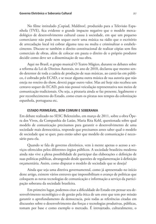 Governo Eletrônico e Soberania Cultural

287

No filme intitulado ¡Copiad, Malditos!, produzido para a Televisão Espanhola (TVE), fica evidente o grande impacto negativo que o modelo mercadológico de desenvolvimento cultural causa à sociedade, em que um pequeno
comerciante não pode nem sequer ouvir uma música na rádio que o escritório
de arrecadação local irá cobrar alguma taxa ou multa e criminalizar o estabelecimento. Discute-se também o direito constitucional de realizar cópias sem fins
comerciais de obras, além de colocar em pauta o direito de o próprio produtor
decidir como deve ser a disseminação de sua obra.
Aqui no Brasil, o grupo musical O Teatro Mágico, durante os debates sobre
a reforma da Lei de Direitos Autorais, no ano de 2010, declarou que mesmo sendo detentor de toda a cadeia de produção de suas músicas, ao cantá-las em público, é cobrado pelo ECAD, e se tocar alguma outra música de sua autoria que não
esteja no roteiro do show, deverá pagar outro valor. Mas até hoje não recebeu um
centavo sequer do ECAD, pois não possui veiculação representativa nos meios de
comunicação tradicionais. Ou seja, a pirataria ainda se faz presente, legalmente e
por reconhecimento do Estado, como eram os piratas nos tempos da colonização
espanhola, portuguesa etc.
ESTADO PERMEÁVEL, BEM COMUM E SOBERANIA

Em debate realizado no SESC Belenzinho, em março de 2011, sobre a obra Ópera dos Vivos, da Companhia do Latão, Maria Rita Kehl, questionada sobre qual
modelo de comunicação precisamos para garantir o desenvolvimento de uma
sociedade mais democrática, responde que precisamos antes saber qual o modelo
de sociedade que se quer, para então saber que modelo de comunicação é necessário para ela.
Quando se fala de governo eletrônico, vem à mente apenas o acesso a serviços oferecidos pelos diferentes órgãos públicos. A sociedade brasileira moderna
ainda não vive a plena possibilidade de participar das elaborações e definição de
suas políticas públicas, abrangendo desde questões de regulamentação à definição
orçamentária. Assim, como disputar o modelo de sociedade que se deseja?
Ainda que seja uma diretiva governamental, como já apresentado no início
deste artigo, existem vários entraves que impossibilitam o avanço de políticas que
coloquem as novas tecnologias de comunicação e informação a serviço da participação soberana da sociedade brasileira.
Em primeiro lugar, podemos citar a dificuldade do Estado em pensar seu desenvolvimento tecnológico e de gestão pela ótica de um ente que tem por missão
garantir o aprofundamento da democracia, pois todas as referências citadas em
discussões sobre o desenvolvimento das forças e tecnologias produtivas, públicas,
tomam por base e como exemplo o mercado. É introjetado, culturalmente, o

 