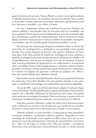 288

Panorama da Comunicação e das Telecomunicações no Brasil 2011/2012

papel de eficiência do mercado. Thomas Wood, na revista Carta Capital, explicita
os infindáveis pontos fracos e de ineficiência da iniciativa privada. Nesse sentido,
o tal mercado é tratado como um ente mesmo, substantivo, que determina como
deve funcionar a sociedade e, por reflexo, o Estado.
Por isso, é importante reforçar que as políticas de governo eletrônico são
políticas públicas, e não privadas. Que são necessárias não só na atualidade, mas
para as gerações futuras, que já crescem dialogando por meio de mecanismos digitais e fortalecendo as práticas de compartilhamento. Valores essenciais da cultura
digital, fenômeno social presente em todos os âmbitos da sociedade contemporânea brasileira e que têm causado grande tensionamento político e social.
Nos processos de normatização do governo eletrônico muito se fala de software livre, de tecnologias livres, e confunde-se com gratuidade versus patentes
privadas. Em recente programa de televisão sobre governo eletrônico, no Panorama Ipea, Paulo Maia, gerente de arquitetura tecnológica da Caixa, reafirma o
papel das tecnologias livres como reconhecimento da valorização do trabalho e do
compartilhamento, uma vez que tecnologias livres não são sinônimo de gratuidade, mas de possibilidade de apropriação de um conhecimento e da autonomia
sobre a tecnologia. Deixa-se sim de pagar patentes e remunerar suportes fictícios,
passando a remunerar e formar profissionais capazes de desenvolver conhecimento e soluções tecnológicas que garantam a soberania de qualquer ente. Afinal, é
disso que estamos falando aqui: soberania cultural.
Retomando o caráter cultural da discussão, voltemo-nos ao processo de licitação
dos aviões para a Força Aérea Brasileira. Uma das questões colocadas, se não a principal, é a transferência da tecnologia e seu conhecimento, das aeronaves adquiridas.
No ano de 2007, o governo da Venezuela desejava adquirir 24 aeronaves Super
Tucano da Embraer. Esta foi impedida pelo Congresso dos Estados Unidos de fechar
negócio com a República Bolivariana da Venezuela por haver peças com patente
norte-americana na montagem do produto. Mais recentemente, o mesmo avião teve
sua compra cancelada pelo governo americano, como proteção de sua indústria.
Essas duas questões explicitam o caráter da cultura norte-americana de proteção e defesa de seus interesses e de sua soberania, que vai além de seu território.
Determina a forma como eles se relacionam com o mundo e com as pessoas.
Voltando ao Brasil, ao nosso território e à valorização de nossa identidade e
construções simbólicas, manifestações culturais e políticas. Amparados nas novas
tecnologias de comunicação, temos algumas escolhas a fazer, entre elas: ou continuamos à mercê das determinações e interesses do capital privado e internacional – vide a Lei da Copa e as relações com a Fifa, por exemplo –, ou podemos
determinar, como princípio para o desenvolvimento do país, os valores culturais

 