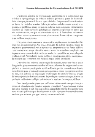 28

Panorama da Comunicação e das Telecomunicações no Brasil 2011/2012

O primeiro consiste na reorganização administrativa e institucional que
viabilize a reprogramação de todas as políticas públicas a partir da matricialidade e integração setorial de suas especialidades. Enquanto o Estado funciona
na forma de caixinhas setoriais (educação, saúde, trabalho, entre outros) e regionais, os problemas atuais tornam-se cada vez mais complexos e totalizantes,
incapazes de serem superados pela lógica de organização pública em partes que
não se comunicam, ou que até concorrem entre si. A fonte disso encontra-se
centrada na recuperação do sistema de planejamento democrático e transparente de médio e longo prazos.
O segundo eixo concentra-se na necessária ampliação das políticas distributivas para as redistributivas. Ou seja, a transição da melhor repartição social do
orçamento governamental para a expansão da progressividade do fundo público,
com a redução da carga tributária sobre a renda do trabalho e ampliação dos
impostos, taxas e contribuições sobre as rendas do capital (lucro, juros, aluguel e
renda da terra). Arrecadando mais e melhor, o Estado passa a alterar a desigualdade medieval que se mantém nos países da região latino-americana.
O terceiro eixo refere-se à reinvenção do mercado, tendo em vista o poder
dos grandes grupos econômicos sobre o Estado. Ademais das exigências da transparência e crescente participação social, o Estado precisa reconstituir-se fundamentalmente para o verdadeiro mar que organiza os micro e pequenos negócios
no país, com políticas de organização e valorização do setor por meio da criação
de bancos públicos de financiamento da produção e comercialização, fundos de
produção e difusão tecnológica e de assistência técnica e de compras públicas.
Esses são alguns dos passos que os Estados latino-americanos precisam percorrer. A refundação do Estado é urgente e inadiável. A oportunidade trazida
pela crise mundial é real, mas depende da capacidade interna de organizar uma
nova maioria política capaz de colocar em marcha o projeto de desenvolvimento
sonhado por muitos e que agora ameaça tornar-se realidade.

 