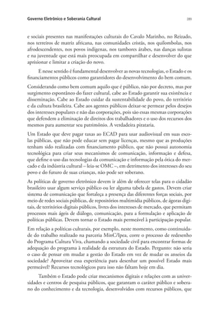 Governo Eletrônico e Soberania Cultural

289

e sociais presentes nas manifestações culturais do Cavalo Marinho, no Reizado,
nos terreiros de matriz africana, nas comunidades cristãs, nos quilombolas, nos
afrodescendentes, nos povos indígenas, nos tambores árabes, nas danças sulistas
e na juventude que está mais preocupada em compartilhar e desenvolver do que
aprisionar e limitar a criação do novo.
E nesse sentido é fundamental desenvolver as novas tecnologias, o Estado e os
financiamentos públicos como garantidores do desenvolvimento do bem comum.
Considerando como bem comum aquilo que é público, não por decreto, mas por
surgimento espontâneo do fazer cultural, cabe ao Estado garantir sua existência e
disseminação. Cabe ao Estado cuidar da sustentabilidade do povo, do território
e da cultura brasileira. Cabe aos agentes públicos deixar-se permear pelos desejos
dos interesses populares e não das corporações, pois são essas mesmas corporações
que defendem a eliminação de direitos dos trabalhadores e o uso dos recursos dos
mesmos para aumentar seu patrimônio. A verdadeira pirataria.
Um Estado que deve pagar taxas ao ECAD para usar audiovisual em suas escolas públicas, que não pode educar sem pagar licenças, mesmo que as produções
tenham sido realizadas com financiamento público, que não possui autonomia
tecnológica para criar seus mecanismos de comunicação, informação e defesa,
que define o uso das tecnologias da comunicação e informação pela ótica do mercado e da indústria cultural – leia-se OMC –, em detrimento dos interesses do seu
povo e do futuro de suas crianças, não pode ser soberano.
As políticas de governo eletrônico devem ir além de oferecer telas para o cidadão
brasileiro usar algum serviço público ou ler alguma tabela de gastos. Devem criar
sistema de comunicação que fortaleça a presença das diferentes forças sociais, por
meio de redes sociais públicas, de repositórios multimídia públicos, de ágoras digitais, de territórios digitais públicos, livres dos interesses de mercado, que permitam
processos mais ágeis de diálogo, comunicação, para a formulação e aplicação de
políticas públicas. Devem tornar o Estado mais permeável à participação popular.
Em relação a políticas culturais, por exemplo, neste momento, como continuidade do trabalho realizado na parceria MinC/Ipea, corre o processo de redesenho
do Programa Cultura Viva, chamando a sociedade civil para encontrar formas de
adequação do programa à realidade da estrutura do Estado. Pergunto: não seria
o caso de pensar em mudar a gestão do Estado em vez de mudar os anseios da
sociedade? Aproveitar essa experiência para desenhar um possível Estado mais
permeável? Recursos tecnológicos para isso não faltam hoje em dia.
Também o Estado pode criar mecanismos digitais e relações com as universidades e centros de pesquisa públicos, que garantam o caráter público e soberano do conhecimento e da tecnologia, desenvolvidos com recursos públicos, que

 