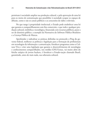 290

Panorama da Comunicação e das Telecomunicações no Brasil 2011/2012

permitam à sociedade ampliar sua produção cultural, e pela aprovação de uma lei
para os meios de comunicação que possibilite à sociedade ocupar os espaços de
difusão, como o são os canais públicos e as concessões de rádio e televisão.
No que tange à propriedade intelectual, o Estado pode estabelecer uma lei
que garanta o compartilhamento sem fins comerciais, e que toda e qualquer produção cultural, simbólica e tecnológica, financiada com recursos públicos, passe a
ser de domínio público, a exemplo da Normativa do Software Público Brasileiro
e a Licença Pública de Marcas.
Aprofundar e radicalizar as práticas definidas no protocolo e-Ping do governo federal, melhorar as políticas e legislação para a formação de profissionais
em tecnologias da informação e comunicação, fortalecer programas como o Cultura Viva e criar uma legislação que garanta o desenvolvimento de tecnologias
e conhecimentos compartilhados, nos moldes GNU/Linux, vai muito além do
fetiche utópico de jovens hackers, é fortalecer o Estado-nação chamado Brasil,
garantindo, antes de mais nada, sua soberania cultural.

 