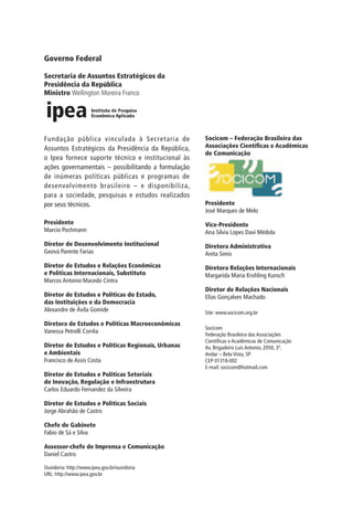 Governo Federal
Secretaria de Assuntos Estratégicos da
Presidência da República
Ministro Wellington Moreira Franco

Fundação pública vinculada à Secretaria de
Assuntos Estratégicos da Presidência da República,
o Ipea fornece suporte técnico e institucional às
ações governamentais – possibilitando a formulação
de inúmeras políticas públicas e programas de
desenvolvimento brasileiro – e disponibiliza,
para a sociedade, pesquisas e estudos realizados
por seus técnicos.

Socicom – Federação Brasileira das
Associações Científicas e Acadêmicas
de Comunicação

Presidente
Marcio Pochmann

Vice-Presidente
Ana Silvia Lopes Davi Médola

Diretor de Desenvolvimento Institucional
Geová Parente Farias

Diretora Administrativa
Anita Simis

Diretor de Estudos e Relações Econômicas
e Políticas Internacionais, Substituto
Marcos Antonio Macedo Cintra

Diretora Relações Internacionais
Margarida Maria Krohling Kunsch

Diretor de Estudos e Políticas do Estado,
das Instituições e da Democracia
Alexandre de Ávila Gomide
Diretora de Estudos e Políticas Macroeconômicas
Vanessa Petrelli Corrêa
Diretor de Estudos e Políticas Regionais, Urbanas
e Ambientais
Francisco de Assis Costa
Diretor de Estudos e Políticas Setoriais
de Inovação, Regulação e Infraestrutura
Carlos Eduardo Fernandez da Silveira
Diretor de Estudos e Políticas Sociais
Jorge Abrahão de Castro
Chefe de Gabinete
Fabio de Sá e Silva
Assessor-chefe de Imprensa e Comunicação
Daniel Castro
Ouvidoria: http://www.ipea.gov.br/ouvidoria
URL: http://www.ipea.gov.br

Presidente
José Marques de Melo

Diretor de Relações Nacionais
Elias Gonçalves Machado
Site: www.socicom.org.br
Socicom
Federação Brasileira das Associações
Científicas e Acadêmicas de Comunicação
Av. Brigadeiro Luis Antonio, 2050, 3º.
Andar – Bela Vista, SP
CEP 01318-002
E-mail: socicom@hotmail.com

 
