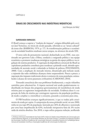 CAPÍTULO 2

SINAIS DE CRESCIMENTO NAS INDÚSTRIAS MIDIÁTICAS
José Marques de Melo1

SUPERANDO IMPASSES

O Brasil começa a superar a “tradição do impasse”, estigma difundido pelo escritor José Veríssimo, no início do século passado, referindo-se ao “atraso cultural”
da nossa elite (BARBOSA, 1974, p. 17). As transformações políticas e econômicas da sociedade brasileira sinalizam novos tempos, no alvorecer do século XXI.
O novo ciclo do pensamento nacional, deslanchado na era FHC, mas continuado nos governos Lula e Dilma, conduziu a vanguarda política e sua equipe
econômica a promover mudanças estratégicas na gestão do espaço público e na regulação do sistema produtivo. A superação da dependência estrutural do Brasil ao
capitalismo predatório contribuiu para reordenar a pirâmide social, abrindo oportunidades de ascensão social e reduzindo os bolsões de pobreza (POCHMANN,
2008). Com a ampliação do mercado interno, dinamizado pela inclusão social,
a expansão das redes midiáticas alcançou ritmo surpreendente. Pouco a pouco, a
superação dos impasses tradicionais alenta o conjunto da nossa população, estimulando o alcance de novos patamares civilizatórios (CARDOSO, 2010).
Tomando consciência dos seus problemas fundamentais, a nação vislumbra
caminhos para solucioná-los. A riqueza nacional está sendo gradativamente redistribuída em função dos programas governamentais de transferência de renda
mínima para os segmentos marginalizados da sociedade. Evidência disso é a superação da linha da miséria por contingente expressivo da população periférica,
de modo a ampliar e a intensificar o consumo, puxando a economia para cima.
O PIB brasileiro avançou significativamente, o que se traduz pelo crescimento da renda per capita. A composição da nossa pirâmide social, no ano 2000,
tinha no seu topo 8% da população, lastreada por 26% de afluentes e sustentada
por uma base empobrecida de 63%, incluindo inexpressiva fatia de 3% recém
saída da miséria absoluta. Em 2010, o topo sofreu pequena redução, acolhendo
1. Professor emérito da Universidade de São Paulo (USP) e titular da Cátedra Unesco/Metodista de Comunicação para
o Desenvolvimento Regional, na Universidade Metodista de São Paulo (Umesp). É presidente da Federação Brasileira
das Associações Científicas e Acadêmicas de Comunicação (Socicom) e presidente honorário da Confederação Iberoamericana de Sociedades Científicas e Associações Acadêmicas de Comunicação (Confibercom).

 