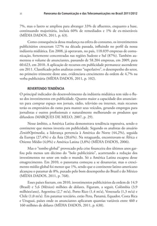 30

Panorama da Comunicação e das Telecomunicações no Brasil 2011/2012

7%, mas o lastro se ampliou para abranger 33% de afluentes, enquanto a base,
continuando majoritária, incluía 60% de remediados e 1% de ex-miseráveis
(MÍDIA DADOS, 2011, p. 63).
Como consequência dessa mudança na esfera do consumo, os investimentos
publicitários cresceram 127% na década passada, influindo no perfil da nossa
indústria midiática. Em 2008, já operavam, no país, 118.039 empresas de comunicação, fortemente concentradas nas regiões Sudeste e Sul (87%). Também aumentou o volume de anunciantes, passando de 58.204 empresas, em 2009, para
60.623, em 2010. A aplicação de recursos em publicidade permanece ascendente
em 2011. Classificado pelos analistas como “superlativo”, o desempenho do setor,
no primeiro trimestre deste ano, evidenciava crescimento da ordem de 4,7% na
verba publicitária (MÍDIA DADOS, 2011, p. 102).
REVERTENDO TENDÊNCIA

O principal indicador do desenvolvimento da indústria midiática tem sido o fluxo dos investimentos em publicidade. Quanto maior a capacidade dos anunciantes para comprar espaço nos jornais, rádio, televisão ou internet, mais recursos
terão os empresários do ramo para manter seus veículos, gerando empregos para
jornalistas e outros profissionais e naturalmente melhorando os produtos que
difundem (MARQUES DE MELO, 2007, p. 29).
Nesse âmbito, a América Latina demonstrava tendência regressiva, sendo o
continente que menos investia em publicidade. Segundo os analistas do anuário
ZenithOptimedia, a liderança pertencia à América do Norte (44,2%), seguida
da Europa (27,4%) e da Ásia (20,6%). Na retaguarda, encontravam-se África e
Oriente Médio (4,0%) e América Latina (3,8%) (MÍDIA DADOS, 2006).
Mas o “tombo global” provocado pela crise financeira dos últimos anos garfou pelo menos um décimo do “bolo publicitário”, acarretando a redução dos
investimentos no setor em todo o mundo. Só a América Latina escapou desse
emagrecimento. Em 2010, o panorama começou a se desanuviar, mas o crescimento médio global foi menor que 1%, sendo que o continente latino-americano
alcançou o patamar de 8%, puxado pelo bom desempenho do Brasil e do México
(MÍDIA DADOS, 2011, p. 768).
Esses países fizeram, em 2010, investimentos publicitários da ordem de 14,9
(Brasil) e 5,6 (México) milhões de dólares. Figuram, a seguir, Colômbia (3,9
milhões/ano), Argentina (2,7 m/a), Porto Rico (1,4 m/a), Venezuela (1,3 m/a) e
Chile (1,0 m/a). Em patamar terciário, estão Peru, Panamá, Equador, Costa Rica
e Uruguai, países onde os anunciantes aplicaram quantias variáveis entre 460 e
160 milhões de dólares (MÍDIA DADOS, 2011, p. 638).

 