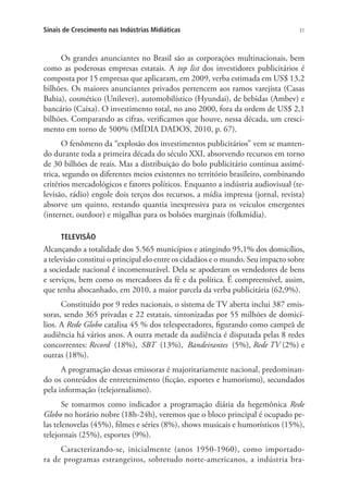 Sinais de Crescimento nas Indústrias Midiáticas

31

Os grandes anunciantes no Brasil são as corporações multinacionais, bem
como as poderosas empresas estatais. A top list dos investidores publicitários é
composta por 15 empresas que aplicaram, em 2009, verba estimada em US$ 13,2
bilhões. Os maiores anunciantes privados pertencem aos ramos varejista (Casas
Bahia), cosmético (Unilever), automobilístico (Hyundai), de bebidas (Ambev) e
bancário (Caixa). O investimento total, no ano 2000, fora da ordem de US$ 2,1
bilhões. Comparando as cifras, verificamos que houve, nessa década, um crescimento em torno de 500% (MÍDIA DADOS, 2010, p. 67).
O fenômeno da “explosão dos investimentos publicitários” vem se mantendo durante toda a primeira década do século XXI, absorvendo recursos em torno
de 30 bilhões de reais. Mas a distribuição do bolo publicitário continua assimétrica, segundo os diferentes meios existentes no território brasileiro, combinando
critérios mercadológicos e fatores políticos. Enquanto a indústria audiovisual (televisão, rádio) engole dois terços dos recursos, a mídia impressa (jornal, revista)
absorve um quinto, restando quantia inexpressiva para os veículos emergentes
(internet, outdoor) e migalhas para os bolsões marginais (folkmídia).
TELEVISÃO

Alcançando a totalidade dos 5.565 municípios e atingindo 95,1% dos domicílios,
a televisão constitui o principal elo entre os cidadãos e o mundo. Seu impacto sobre
a sociedade nacional é incomensurável. Dela se apoderam os vendedores de bens
e serviços, bem como os mercadores da fé e da política. É compreensível, assim,
que tenha abocanhado, em 2010, a maior parcela da verba publicitária (62,9%).
Constituído por 9 redes nacionais, o sistema de TV aberta inclui 387 emissoras, sendo 365 privadas e 22 estatais, sintonizadas por 55 milhões de domicílios. A Rede Globo catalisa 45 % dos telespectadores, figurando como campeã de
audiência há vários anos. A outra metade da audiência é disputada pelas 8 redes
concorrentes: Record (18%), SBT (13%), Bandeirantes (5%), Rede TV (2%) e
outras (18%).
A programação dessas emissoras é majoritariamente nacional, predominando os conteúdos de entretenimento (ficção, esportes e humorismo), secundados
pela informação (telejornalismo).
Se tomarmos como indicador a programação diária da hegemônica Rede
Globo no horário nobre (18h-24h), veremos que o bloco principal é ocupado pelas telenovelas (45%), filmes e séries (8%), shows musicais e humorísticos (15%),
telejornais (25%), esportes (9%).
Caracterizando-se, inicialmente (anos 1950-1960), como importadora de programas estrangeiros, sobretudo norte-americanos, a indústria bra-

 