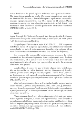 Panorama da Comunicação e das Telecomunicações no Brasil 2011/2012

32

sileira de televisão foi pouco a pouco reduzindo sua dependência externa.
Nas duas últimas décadas do século XX, passou à condição de exportadora. Empresa líder do setor, a Rede Globo exporta, regularmente, telenovelas,
musicais e programas esportivos, para 83 de países, em 21 idiomas. Outras
empresas ingressaram no mercado audiovisual, inclusive a Rede Record, cujas
telenovelas fazem sucesso nos vizinhos países latino-americanos e lusófonos
(MARQUES DE MELO, 2010).
RÁDIO

Apesar de atingir 91,4% das residências e de ser a fonte preferencial de diversão,
informação e educação das classes trabalhadoras, o rádio captou, em 2009, apenas
4,4% dos investimentos publicitários.
Integrado por 4.018 emissoras, sendo 1.707 AM e 2.311 FM, o segmento
radiofônico cresceu sob o signo da regionalização, mas ultimamente vem sendo
nacionalizado, por meio de redes conectadas via satélite, cujas emissoras líderes
estão localizadas nas duas metrópoles nacionais (São Paulo e Rio de Janeiro).
Em contrapartida, tem crescido vertiginosamente o universo das rádios
comunitárias. São emissoras de pequeno alcance, cuja maioria ainda funciona
clandestinamente, sob o comando dos movimentos sociais. Não existindo
estatísticas confiáveis, calcula-se que correspondam ao triplo das emissoras
autorizadas pelo governo.
A radiodifusão é o setor no qual o Estado adquire maior visibilidade.
Ou por intermédio da cadeia Radiobrás, operada diretamente de Brasília,
sede do governo federal. Ou por meio do programa “Voz do Brasil”, difundido diariamente em rede nacional, por todas as emissoras AM e FM, durante
uma hora, para divulgar ações dos poderes executivo, legislativo e judiciário
(MOREIRA, 1991).
O mercado é otimista em relação ao desempenho do rádio no panorama midiático nacional. A previsão feita pelo anuário Mídia Dados (2010, p. 344) sinalizava que, firmando-se como um “excelente canal de informação, entretenimento
e prestação de serviços”, o rádio ingressava num “círculo virtuoso que resulta em
crescimento expressivo”.
Tanto assim que, beneficiado pelo crescimento econômico do país, sobretudo nas grandes metrópoles, o veículo vem experimentando novos conteúdos e
novos formatos radiofônicos, na expectativa de conquistar o público jovem. Uma
linha de programação privilegiada tem sido a esportiva, preparando-se para cobrir
os eventos internacionais agendados para o território nacional – copa e olimpíadas (MÍDIA DADOS, 2011, p. 372).

 