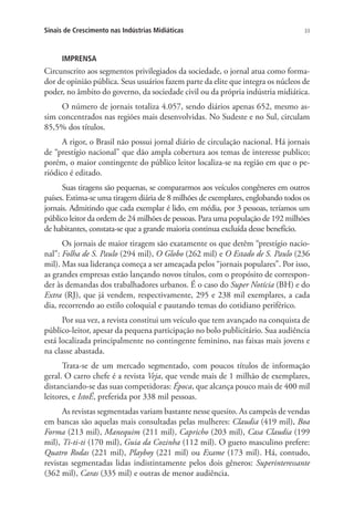 Sinais de Crescimento nas Indústrias Midiáticas

33

IMPRENSA

Circunscrito aos segmentos privilegiados da sociedade, o jornal atua como formador de opinião pública. Seus usuários fazem parte da elite que integra os núcleos de
poder, no âmbito do governo, da sociedade civil ou da própria indústria midiática.
O número de jornais totaliza 4.057, sendo diários apenas 652, mesmo assim concentrados nas regiões mais desenvolvidas. No Sudeste e no Sul, circulam
85,5% dos títulos.
A rigor, o Brasil não possui jornal diário de circulação nacional. Há jornais
de “prestígio nacional” que dão ampla cobertura aos temas de interesse publico;
porém, o maior contingente do público leitor localiza-se na região em que o periódico é editado.
Suas tiragens são pequenas, se compararmos aos veículos congêneres em outros
países. Estima-se uma tiragem diária de 8 milhões de exemplares, englobando todos os
jornais. Admitindo que cada exemplar é lido, em média, por 3 pessoas, teríamos um
público leitor da ordem de 24 milhões de pessoas. Para uma população de 192 milhões
de habitantes, constata-se que a grande maioria continua excluída desse benefício.
Os jornais de maior tiragem são exatamente os que detêm “prestígio nacional”: Folha de S. Paulo (294 mil), O Globo (262 mil) e O Estado de S. Paulo (236
mil). Mas sua liderança começa a ser ameaçada pelos “jornais populares”. Por isso,
as grandes empresas estão lançando novos títulos, com o propósito de corresponder às demandas dos trabalhadores urbanos. É o caso do Super Notícia (BH) e do
Extra (RJ), que já vendem, respectivamente, 295 e 238 mil exemplares, a cada
dia, recorrendo ao estilo coloquial e pautando temas do cotidiano periférico.
Por sua vez, a revista constitui um veículo que tem avançado na conquista de
público-leitor, apesar da pequena participação no bolo publicitário. Sua audiência
está localizada principalmente no contingente feminino, nas faixas mais jovens e
na classe abastada.
Trata-se de um mercado segmentado, com poucos títulos de informação
geral. O carro chefe é a revista Veja, que vende mais de 1 milhão de exemplares,
distanciando-se das suas competidoras: Época, que alcança pouco mais de 400 mil
leitores, e IstoÉ, preferida por 338 mil pessoas.
As revistas segmentadas variam bastante nesse quesito. As campeãs de vendas
em bancas são aquelas mais consultadas pelas mulheres: Claudia (419 mil), Boa
Forma (213 mil), Manequim (211 mil), Capricho (203 mil), Casa Claudia (199
mil), Ti-ti-ti (170 mil), Guia da Cozinha (112 mil). O gueto masculino prefere:
Quatro Rodas (221 mil), Playboy (221 mil) ou Exame (173 mil). Há, contudo,
revistas segmentadas lidas indistintamente pelos dois gêneros: Superinteressante
(362 mil), Caras (335 mil) e outras de menor audiência.

 