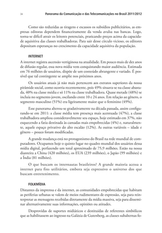 Panorama da Comunicação e das Telecomunicações no Brasil 2011/2012

34

Como são reduzidas as tiragens e escassos os subsídios publicitários, as empresas editoras dependem financeiramente da venda avulsa nas bancas. Logo,
torna-se difícil atrair os leitores potenciais, praticando preços acima da capacidade aquisitiva das classes trabalhadoras. Para sair desse círculo vicioso, os editores
depositam esperanças no crescimento da capacidade aquisitiva da população.
INTERNET

A internet registra ascensão vertiginosa na atualidade. Em pouco mais de dez anos
de difusão regular, essa nova mídia vem conquistando maior audiência. Estimada
em 76 milhões de usuários, dispõe de um conteúdo abrangente e variado. É possível que tal contingente se amplie nos próximos anos.
Os usuários atuais já não mais pertencem aos extratos superiores da nossa
pirâmide social, como ocorria recentemente, pois 49% situava-se na classe abastada, 40% na classe média e só 11% na classe trabalhadora. Quase metade (48%) se
incluía no segmento jovem, oscilando entre 10 e 24 anos. Em relação ao gênero, o
segmento masculino (51%) era ligeiramente maior que o feminino (49%).
Esse panorama alterou-se gradativamente na década passada, assim configurando-se em 2011: a classe média tem presença mais acentuada (47%), a classe
trabalhadora ampliou consideravelmente seu espaço, hoje estimado em 37%, não
esquecendo a fatia destinada às camadas mais empobrecidas (4%) e, naturalmente, aquele espaço privativo do alto escalão (12%). As outras variáveis – idade e
gênero – pouco foram modificadas.
A grande mudança está no protagonismo do Brasil na rede mundial de computadores. Ocupamos hoje o quinto lugar no quadro mundial dos usuários dessa
mídia digital, perfazendo um total aproximado de 75,9 milhões. Estão na nossa
dianteira a China (420 milhões), os EUA (239 milhões), o Japão (99 milhões) e
a Índia (81 milhões).
O que buscam os internautas brasileiros? A grande maioria acessa a
internet para fins utilitários, embora seja expressivo o universo dos que
buscam entretenimento.
FOLKMÍDIA

Distantes da imprensa e da internet, as comunidades empobrecidas que habitam
as periferias urbanas se valem de meios rudimentares de expressão, seja para reinterpretar as mensagens recebidas diretamente da mídia massiva, seja para disseminar alternativamente suas informações, opiniões ou atitudes.
Desprovidas de suportes midiáticos e destituídas de referentes simbólicos
que as habilitassem ao ingresso na Galáxia de Gutenberg, as classes subalternas fo-

 