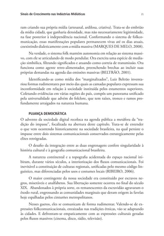 Sinais de Crescimento nas Indústrias Midiáticas

35

ram criando sua própria mídia (artesanal, ardilosa, criativa). Trata-se do embrião
da mídia cidadã, que ganharia densidade, mas não necessariamente legitimidade,
na fase posterior à independência nacional. Conformando o sistema de folkcomunicação, essas manifestações populares permanecem vivas até os dias atuais,
coexistindo dialeticamente com a mídia massiva (MARQUES DE MELO, 2008).
Na verdade, o sistema folk mantém autonomia em relação ao sistema massivo, com ele se articulando de modo pendular. Ora exercita uma espécie de mediação simbólica, filtrando significados e atuando como correia de transmissão. Ora
funciona como agente retro-alimentador, preenchendo brechas ao incluir suas
próprias demandas na agenda das emissões massivas (BELTRÃO, 2001).
Identificando-as como mídia dos “marginalizados”, Luiz Beltrão inventariou formas rudimentares por meio das quais as camadas populares expressam sua
inconformidade em relação à sociedade instituída pelos estamentos superiores.
Coletando evidências em várias regiões do país, compôs um panorama unificado
pela universalidade que advém do folclore, que tem raízes, tronco e ramos profundamente arraigados na natureza humana.
PUJANÇA DEMOCRÁTICA

O advento da sociedade digital recoloca na agenda pública a metáfora da “tradição do impasse”, focalizada na abertura deste capítulo. Trata-se de entender
o que vem ocorrendo historicamente na sociedade brasileira, na qual persiste o
impasse entre dois sistemas comunicacionais conservados estrategicamente pelas
elites retrógradas.
O desafio da integração entre as duas engrenagens confere singularidade à
história cultural e à geografia comunicacional brasileira.
A natureza continental e a topografia acidentada do espaço nacional inibiram, durante vários séculos, a interiorização dos fluxos comunicacionais. Foi
inevitável a constituição de culturas regionais, unificadas pelo mesmo código linguístico, mas diferenciadas pelos usos e costumes locais (RIBEIRO, 2006).
O maior contingente da nossa sociedade era constituído por escravos negros, miseráveis e analfabetos. Sua libertação somente ocorreu no final do século
XIX. Abandonados à própria sorte, os remanescentes da escravidão agravaram o
êxodo rural, engrossando as comunidades marginais que deram origem às favelas
hoje espalhadas pelos cinturões metropolitanos.
Nesses guetos, eles se comunicam de forma rudimentar. Valendo-se de expressões folkcomunicacionais, enraizadas nas tradições étnicas, vão se adaptando
às cidades. E defrontam-se empaticamente com as expressões culturais geradas
pelos fluxos massivos (cinema, disco, rádio, televisão).

 