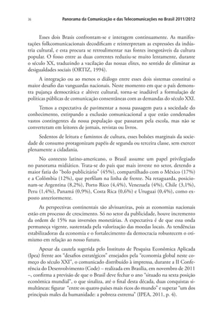 36

Panorama da Comunicação e das Telecomunicações no Brasil 2011/2012

Esses dois Brasis confrontam-se e interagem continuamente. As manifestações folkcomunicacionais decodificam e reinterpretam as expressões da indústria cultural, e esta procura se retroalimentar nas fontes inesgotáveis da cultura
popular. O fosso entre as duas correntes reduziu-se muito lentamente, durante
o século XX, traduzindo a vacilação das nossas elites, no sentido de eliminar as
desigualdades sociais (ORTIZ, 1994).
A integração ou ao menos o diálogo entre esses dois sistemas constitui o
maior desafio das vanguardas nacionais. Neste momento em que o país demonstra pujança democrática e altivez cultural, torna-se inadiável a formulação de
políticas públicas de comunicação consentâneas com as demandas do século XXI.
Temos a expectativa de pavimentar a nossa passagem para a sociedade do
conhecimento, extirpando a exclusão comunicacional a que estão condenados
vastos contingentes da nossa população que passaram pela escola, mas não se
converteram em leitores de jornais, revistas ou livros.
Sedentos de leitura e famintos de cultura, esses bolsões marginais da sociedade de consumo protagonizam papéis de segunda ou terceira classe, sem exercer
plenamente a cidadania.
No contexto latino-americano, o Brasil assume um papel privilegiado
no panorama midiático. Trata-se do país que mais investe no setor, detendo a
maior fatia do “bolo publicitário” (45%), compartilhado com o México (17%)
e a Colômbia (12%), que perfilam na linha de frente. Na retaguarda, posicionam-se Argentina (8,2%), Porto Rico (4,4%), Venezuela (4%), Chile (3,1%),
Peru (1,4%), Panamá (0,9%), Costa Rica (0,6%) e Uruguai (0,4%), como exposto anteriormente.
As perspectivas continentais são alvissareiras, pois as economias nacionais
estão em processo de crescimento. Só no setor da publicidade, houve incremento
da ordem de 15% nas inversões monetárias. A expectativa é de que essa onda
permaneça vigente, sustentada pela valorização das moedas locais. As tendências
estabilizadoras da economia e o fortalecimento da democracia robustecem o otimismo em relação ao nosso futuro.
Apesar da cautela sugerida pelo Instituto de Pesquisa Econômica Aplicada
(Ipea) frente aos “desafios estratégicos” ensejados pela “economia global neste começo do século XXI”, o comunicado distribuído à imprensa, durante a II Conferência do Desenvolvimento (Code) – realizada em Brasília, em novembro de 2011
–, confirma a previsão de que o Brasil deve fechar o ano “situado na sexta posição
econômica mundial”, o que sinaliza, até o final desta década, duas conquistas simultâneas: figurar “entre os quatro países mais ricos do mundo” e superar “um dos
principais males da humanidade: a pobreza extrema” (IPEA, 2011, p. 4).

 