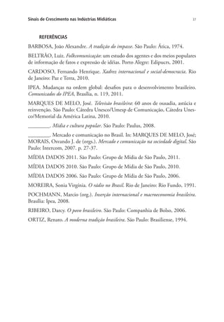 Sinais de Crescimento nas Indústrias Midiáticas

37

REFERÊNCIAS

BARBOSA, João Alexandre. A tradição do impasse. São Paulo: Ática, 1974.
BELTRÃO, Luiz. Folkcomunicação: um estudo dos agentes e dos meios populares
de informação de fatos e expressão de idéias. Porto Alegre: Edipucrs, 2001.
CARDOSO, Fernando Henrique. Xadrez internacional e social-democracia. Rio
de Janeiro: Paz e Terra, 2010.
IPEA. Mudanças na ordem global: desafios para o desenvolvimento brasileiro.
Comunicados do IPEA, Brasília, n. 119, 2011.
MARQUES DE MELO, José. Televisão brasileira: 60 anos de ousadia, astúcia e
reinvenção. São Paulo: Cátedra Unesco/Umesp de Comunicação, Cátedra Unesco/Memorial da América Latina, 2010.
________. Mídia e cultura popular. São Paulo: Paulus, 2008.
________. Mercado e comunicação no Brasil. In: MARQUES DE MELO, José;
MORAIS, Osvando J. de (orgs.). Mercado e comunicação na sociedade digital. São
Paulo: Intercom, 2007. p. 27-37.
MÍDIA DADOS 2011. São Paulo: Grupo de Mídia de São Paulo, 2011.
MÍDIA DADOS 2010. São Paulo: Grupo de Mídia de São Paulo, 2010.
MÍDIA DADOS 2006. São Paulo: Grupo de Mídia de São Paulo, 2006.
MOREIRA, Sonia Virgínia. O rádio no Brasil. Rio de Janeiro: Rio Fundo, 1991.
POCHMANN, Marcio (org.). Inserção internacional e macroeconomia brasileira.
Brasília: Ipea, 2008.
RIBEIRO, Darcy. O povo brasileiro. São Paulo: Companhia de Bolso, 2006.
ORTIZ, Renato. A moderna tradição brasileira. São Paulo: Brasiliense, 1994.

 
