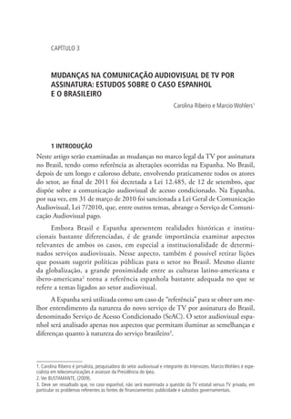 CAPÍTULO 3

MUDANÇAS NA COMUNICAÇÃO AUDIOVISUAL DE TV POR
ASSINATURA: ESTUDOS SOBRE O CASO ESPANHOL .
E O BRASILEIRO
Carolina Ribeiro e Marcio Wohlers1

1 INTRODUÇÃO

Neste artigo serão examinadas as mudanças no marco legal da TV por assinatura
no Brasil, tendo como referência as alterações ocorridas na Espanha. No Brasil,
depois de um longo e caloroso debate, envolvendo praticamente todos os atores
do setor, ao final de 2011 foi decretada a Lei 12.485, de 12 de setembro, que
dispõe sobre a comunicação audiovisual de acesso condicionado. Na Espanha,
por sua vez, em 31 de março de 2010 foi sancionada a Lei Geral de Comunicação
Audiovisual, Lei 7/2010, que, entre outros temas, abrange o Serviço de Comunicação Audiovisual pago.
Embora Brasil e Espanha apresentem realidades históricas e institucionais bastante diferenciadas, é de grande importância examinar aspectos
relevantes de ambos os casos, em especial a institucionalidade de determinados serviços audiovisuais. Nesse aspecto, também é possível retirar lições
que possam sugerir políticas públicas para o setor no Brasil. Mesmo diante
da globalização, a grande proximidade entre as culturas latino-americana e
ibero-americana2 torna a referência espanhola bastante adequada no que se
refere a temas ligados ao setor audiovisual.
A Espanha será utilizada como um caso de “referência” para se obter um melhor entendimento da natureza do novo serviço de TV por assinatura do Brasil,
denominado Serviço de Acesso Condicionado (SeAC). O setor audiovisual espanhol será analisado apenas nos aspectos que permitam iluminar as semelhanças e
diferenças quanto à natureza do serviço brasileiro3.

1. Carolina Ribeiro é jornalista, pesquisadora do setor audiovisual e integrante do Intervozes. Marcio Wohlers é especialista em telecomunicações e assessor da Presidência do Ipea.
2. Ver BUSTAMANTE, (2009).
3. Deve ser ressaltado que, no caso espanhol, não será examinada a questão da TV estatal versus TV privada, em
particular os problemas referentes às fontes de financiamentos: publicidade e subsídios governamentais.

 