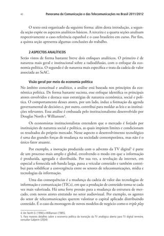 40

Panorama da Comunicação e das Telecomunicações no Brasil 2011/2012

O texto está organizado da seguinte forma: além desta introdução, a segunda seção expõe os aspectos analíticos básicos. A terceira e a quarta seções analisam
respectivamente o caso-referência espanhol e o caso brasileiro em curso. Por fim,
a quinta seção apresenta algumas conclusões do trabalho.
2 ASPECTOS ANALÍTICOS

Serão vistos de forma bastante breve dois enfoques analíticos. O primeiro é de
natureza mais geral e institucional sobre a radiodifusão, com o enfoque da economia política. O segundo é de natureza mais especifica e trata da cadeia de valor
associada ao SeAC.
Visão geral por meio da economia política

No âmbito conceitual e analítico, a análise está baseada nos princípios da econômica política. De forma bastante sucinta, esse enfoque identifica os principais
atores envolvidos e destaca suas estratégias de natureza econômica, social e política. O comportamento desses atores, por um lado, induz a formação da agenda
governamental de decisões e, por outro, contribui para moldar as leis e as instituições relevantes. Essa análise é embasada pelo institucionalismo desenvolvido por
Douglas North e Willianson4.
Os economistas institucionalistas entendem que o mercado é forjado por
instituições de natureza social e política, as quais impõem limites e condicionam
os resultados do próprio mercado. Nesse aspecto o desenvolvimento tecnológico
é uma das grandes forças de mudança na sociedade contemporânea, mas não é o
único fator atuante.
Por exemplo, a inovação produzida com o advento da TV digital5 é parte
de um processo mais amplo e global, envolvendo o modo em que a informação
é produzida, agregada e distribuída. Por sua vez, a revolução da internet, em
especial a fornecida sob banda larga, passa a veicular conteúdo e também contribui para solidificar a convergência entre os setores de telecomunicações, mídia e
tecnologias da informação.
Uma das consequências é a mudança da cadeia de valor das tecnologias de
informação e comunicação (TICs), em que a produção de conteúdo torna-se cada
vez mais valorizada. Há uma forte pressão para a mudança da estrutura de mercado, com novos atores entrando no setor audiovisual. Por exemplo, os agentes
do setor de telecomunicações querem valorizar o capital aplicado distribuindo
conteúdo. É o caso da montagem de novos modelos de negócio como o triple play
4. Ver North D. (1990) e Willianson (1985).
5. Para maiores detalhes sobre a economia política da transição da TV analógica aberta para TV digital terrestre,
consultar Galperin (2004)

 