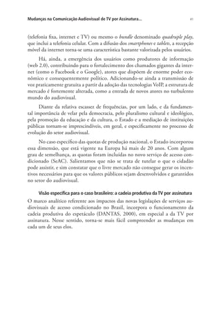 Mudanças na Comunicação Audiovisual de TV por Assinatura...

41

(telefonia fixa, internet e TV) ou mesmo o bundle denominado quadruple play,
que inclui a telefonia celular. Com a difusão dos smartphones e tablets, a recepção
móvel da internet torna-se uma característica bastante valorizada pelos usuários.
Há, ainda, a emergência dos usuários como produtores de informação
(web 2.0), contribuindo para o fortalecimento dos chamados gigantes da internet (como o Facebook e o Google), atores que dispõem de enorme poder econômico e consequentemente político. Adicionando-se ainda a transmissão de
voz praticamente gratuita a partir da adoção das tecnologias VoIP, a estrutura de
mercado é fortemente alterada, como a entrada de novos atores no turbulento
mundo do audiovisual.
Diante da relativa escassez de frequências, por um lado, e da fundamental importância de velar pela democracia, pelo pluralismo cultural e ideológico,
pela promoção da educação e da cultura, o Estado e a mediação de instituições
públicas tornam-se imprescindíveis, em geral, e especificamente no processo de
evolução do setor audiovisual.
No caso específico das quotas de produção nacional, o Estado incorporou
essa dimensão, que está vigente na Europa há mais de 20 anos. Com algum
grau de semelhança, as quotas foram incluídas no novo serviço de acesso condicionado (SeAC). Salientamos que não se trata de tutelar o que o cidadão
pode assistir, e sim constatar que o livre mercado não consegue gerar os incentivos necessários para que os valores públicos sejam desenvolvidos e garantidos
no setor do audiovisual.
Visão específica para o caso brasileiro: a cadeia produtiva da TV por assinatura

O marco analítico referente aos impactos das novas legislações de serviços audiovisuais de acesso condicionado no Brasil, incorpora o funcionamento da
cadeia produtiva do espetáculo (DANTAS, 2000), em especial a da TV por
assinatura. Nesse sentido, torna-se mais fácil compreender as mudanças em
cada um de seus elos.

 