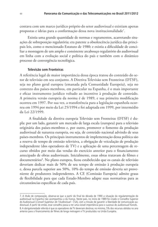 44

Panorama da Comunicação e das Telecomunicações no Brasil 2011/2012

contava com um marco jurídico próprio do setor audiovisual e existiam apenas
propostas e ideias para a conformação dessa nova institucionalidade7.
Existia uma grande quantidade de normas e regramentos, acarretando situações de sobreposição regulatória; era patente a obsolescência jurídica das principais leis, como o mencionado Estatuto de 1980; e existia a dificuldade de conciliar a montagem de um amplo e consistente arcabouço regulatório do audiovisual
em linha com a evolução social e política do país e também com o dinâmico
processo de convergência tecnológica.
Televisão sem Fronteiras

A referência legal de maior importância dessa época tratou do conteúdo do setor de televisão em seu conjunto. A Diretiva Televisão sem Fronteiras (DTSF),
seja no plano geral europeu (emanada pela Comunidade Europeia), seja no
contexto dos países-membros, em particular na Espanha, é o mais importante
e eficaz instrumento jurídico voltado ao incentivo à produção de conteúdo.
A primeira versão europeia da norma é de 1989, e sua primeira modificação
ocorreu em 1997. Por sua vez, a transferência para a legislação espanhola ocorreu em 1994 por meio da Lei 25/1994 e foi adaptada em 1999, por intermédio
da Lei 22/1999.
A finalidade da diretiva europeia Televisão sem Fronteiras (DTSF) é dupla: por um lado, garantir um mercado de larga escala (europeu) para a televisão
originária dos países-membros e, por outro, promover o fomento da produção
audiovisual de natureza europeia, ou seja, de conteúdo nacional advindo de seus
países-membros. Os principais instrumentos de implementação dessa política são
a reserva de tempo de emissão televisiva, a obrigação de veiculação de produção
independente (dos operadores de TV) e a aplicação de uma percentagem de recurso obtidos por meio das vendas do exercício anterior para o financiamento
antecipado de obras audiovisuais. Inicialmente, essas obras tratavam de filmes e
documentários8. No plano europeu, ficou estabelecido que os canais de televisão
deveriam dedicar mais de 50% de seu tempo de emissão à produção europeia
e, dessa parcela superior aos 50%, 10% do tempo de emissão deveria ser proveniente de produtores independentes. A CE (Comissão Europeia) admite graus
de flexibilidade para que cada Estado-Membro adapte suas normativas para as
circunstâncias específicas de cada país.
7. A título de comparação, observa-se que a partir do final da década de 1990 a situação da regulamentação do
audiovisual na Espanha não acompanhou a da França. Neste país, no início de 1989 foi criado o Conselho Superior
do Audiovisual (Conseil Supérieur de l’Audiovisuel - CSA), com a missão de garantir a liberdade de comunicação audiovisual. A partir de então, esse conselho passa a ter uma visível importância para o sucesso do audiovisual francês.
8. A obrigatoriedade referida é que os operadores de TV deveriam destinar, no mínimo, 5% dos recursos obtidos no ano
anterior para o financiamento de filmes de longa metragem e TV produzidos na União Européia.

 