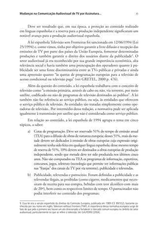 Mudanças na Comunicação Audiovisual de TV por Assinatura...

45

Deve ser ressaltado que, em sua época, a proteção ao conteúdo realizado
em línguas espanholas e a reserva para a produção independente significaram um
notável avanço para a produção audiovisual espanhola.
A lei espanhola Televisão sem Fronteiras foi sancionada em 12/06/1994 (Lei
25/1994) e, como vimos, tinha por objetivo garantir a livre difusão e recepção das
emissões de TV por parte dos países da União Europeia, fomentar determinadas
produções e também garantir o direito dos usuários diante da publicidade9. O
setor audiovisual já era reconhecido por sua grande importância econômica, alta
relevância social e havia também uma preocupação dos operadores quanto à publicidade ser uma fonte discriminatória entre as TVs públicas e privadas e ainda
uma apreensão quanto “às quotas de programação europeias para a televisão de
acesso condicional ou televisão paga” (ver GRETEL, 2000 p. 476).
Além da questão do conteúdo, a lei espanhola trabalhava com o conceito de
televisão como “a emissão primária, através de cabo ou não, via terrestre, por meio
satélite, codificado ou não de programas de televisão destinados ao publico”. A lei
também não faz referência ao serviço público, ou seja, às entidades que oferecem
o serviço público de televisão. As entidades são tratadas simplesmente como operadoras de televisão.. Por intermédio dessa redação, a normativa pode ser aplicada
igualmente à transmissão por satélite que não é considerada como serviço público.
Em relação ao conteúdo, a lei espanhola de 1994 agrupa o tema em cinco
tópicos, a saber:
a)	 Cotas de programação. Deve ser reservado 51% do tempo de emissão anual
(TEA) para a difusão de obras de natureza europeia; desses 51%, mais da metade devem ser dedicados à emissão de obras europeias cuja expressão originalmente tenha sido feita em qualquer língua espanhola; desse mesmo tempo
de reserva de 51%, 10% devem ser destinados a obras europeias de produção
independente, sendo que metade deve ter sido produzida nos últimos cinco
anos. Não são computados na TEA os programas de informação, esportivos,
concursos, jogos, teletexto (tecnologia que permite ver informações publicas
nas “franjas” dos canais da TV por via terrestre), publicidade e televendas.
b)	 Publicidade, televendas e patrocínio. Foram definidas a publicidade e as
televendas ilegais, as proibidas (como cigarro, medicamentos que necessitam de receita para sua compra, bebidas com teor alcoólico com mais
de 20º), bem como os respectivos limites de tempo. O patrocinador não
podia interferir no conteúdo dos programas;
9. Essa lei era a versão espanhola da diretiva da Comissão Europeia, publicada em 1989 (CE 89/552), bastante conhecida por seu nome em inglês: Televison without Frontiers (TWF). A importância dessa normativa europeia surge do
fato de que pela a primeira vez houve um ato direcionado a fortalecer o mercado comum europeu no âmbito do setor
audiovisual, particularmente no que se refere à televisão. Ver GALPERIN (2004).

 