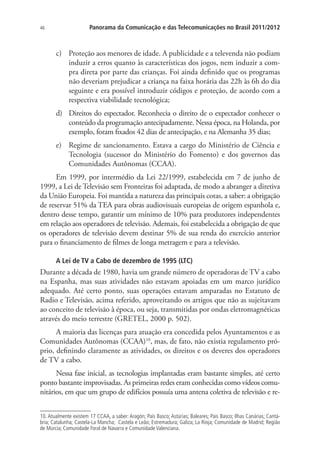 46

Panorama da Comunicação e das Telecomunicações no Brasil 2011/2012

c)	 Proteção aos menores de idade. A publicidade e a televenda não podiam
induzir a erros quanto às características dos jogos, nem induzir a compra direta por parte das crianças. Foi ainda definido que os programas
não deveriam prejudicar a criança na faixa horária das 22h às 6h do dia
seguinte e era possível introduzir códigos e proteção, de acordo com a
respectiva viabilidade tecnológica;
d)	 Direitos do espectador. Reconhecia o direito de o expectador conhecer o
conteúdo da programação antecipadamente. Nessa época, na Holanda, por
exemplo, foram fixados 42 dias de antecipação, e na Alemanha 35 dias;
e)	 Regime de sancionamento. Estava a cargo do Ministério de Ciência e
Tecnologia (sucessor do Ministério do Fomento) e dos governos das
Comunidades Autônomas (CCAA).
Em 1999, por intermédio da Lei 22/1999, estabelecida em 7 de junho de
1999, a Lei de Televisão sem Fronteiras foi adaptada, de modo a abranger a diretiva
da União Europeia. Foi mantida a natureza das principais cotas, a saber: a obrigação
de reservar 51% da TEA para obras audiovisuais europeias de origem espanhola e,
dentro desse tempo, garantir um mínimo de 10% para produtores independentes
em relação aos operadores de televisão. Ademais, foi estabelecida a obrigação de que
os operadores de televisão devem destinar 5% de sua renda do exercício anterior
para o financiamento de filmes de longa metragem e para a televisão.
A Lei de TV a Cabo de dezembro de 1995 (LTC)

Durante a década de 1980, havia um grande número de operadoras de TV a cabo
na Espanha, mas suas atividades não estavam apoiadas em um marco jurídico
adequado. Até certo ponto, suas operações estavam amparadas no Estatuto de
Radio e Televisão, acima referido, aproveitando os artigos que não as sujeitavam
ao conceito de televisão à época, ou seja, transmitidas por ondas eletromagnéticas
através do meio terrestre (GRETEL, 2000 p. 502).
A maioria das licenças para atuação era concedida pelos Ayuntamentos e as
Comunidades Autônomas (CCAA)10, mas, de fato, não existia regulamento próprio, definindo claramente as atividades, os direitos e os deveres dos operadores
de TV a cabo.
Nessa fase inicial, as tecnologias implantadas eram bastante simples, até certo
ponto bastante improvisadas. As primeiras redes eram conhecidas como vídeos comunitários, em que um grupo de edifícios possuía uma antena coletiva de televisão e re10. Atualmente existem 17 CCAA, a saber: Aragón; País Basco; Astúrias; Baleares; Pais Basco; Ilhas Canárias; Cantábria; Catalunha; Castela-La Mancha; Castela e Leão; Estremadura; Galiza; La Rioja; Comunidade de Madrid; Região
de Múrcia; Comunidade Foral de Navarra e Comunidade Valenciana.

 