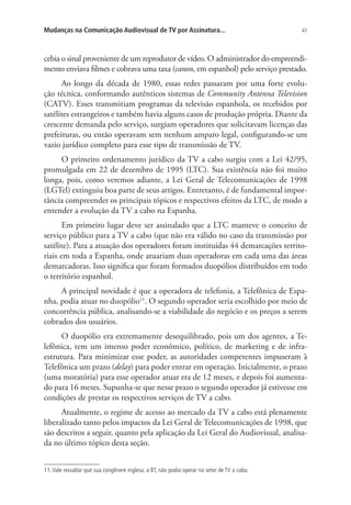 Mudanças na Comunicação Audiovisual de TV por Assinatura...

47

cebia o sinal proveniente de um reprodutor de vídeo. O administrador do empreendimento enviava filmes e cobrava uma taxa (canon, em espanhol) pelo serviço prestado.
Ao longo da década de 1980, essas redes passaram por uma forte evolução técnica, conformando autênticos sistemas de Community Antenna Television
(CATV). Esses transmitiam programas da televisão espanhola, os recebidos por
satélites estrangeiros e também havia alguns casos de produção própria. Diante da
crescente demanda pelo serviço, surgiam operadores que solicitavam licenças das
prefeituras, ou então operavam sem nenhum amparo legal, configurando-se um
vazio jurídico completo para esse tipo de transmissão de TV.
O primeiro ordenamento jurídico da TV a cabo surgiu com a Lei 42/95,
promulgada em 22 de dezembro de 1995 (LTC). Sua existência não foi muito
longa, pois, como veremos adiante, a Lei Geral de Telecomunicações de 1998
(LGTel) extinguiu boa parte de seus artigos. Entretanto, é de fundamental importância compreender os principais tópicos e respectivos efeitos da LTC, de modo a
entender a evolução da TV a cabo na Espanha.
Em primeiro lugar deve ser assinalado que a LTC manteve o conceito de
serviço público para a TV a cabo (que não era válido no caso da transmissão por
satélite). Para a atuação dos operadores foram instituídas 44 demarcações territoriais em toda a Espanha, onde atuariam duas operadoras em cada uma das áreas
demarcadoras. Isso significa que foram formados duopólios distribuídos em todo
o território espanhol.
A principal novidade é que a operadora de telefonia, a Telefônica de Espanha, podia atuar no duopólio11. O segundo operador seria escolhido por meio de
concorrência pública, analisando-se a viabilidade do negócio e os preços a serem
cobrados dos usuários.
O duopólio era extremamente desequilibrado, pois um dos agentes, a Telefônica, tem um imenso poder econômico, político, de marketing e de infraestrutura. Para minimizar esse poder, as autoridades competentes impuseram à
Telefônica um prazo (delay) para poder entrar em operação. Inicialmente, o prazo
(uma moratória) para esse operador atuar era de 12 meses, e depois foi aumentado para 16 meses. Supunha-se que nesse prazo o segundo operador já estivesse em
condições de prestar os respectivos serviços de TV a cabo.
Atualmente, o regime de acesso ao mercado da TV a cabo está plenamente
liberalizado tanto pelos impactos da Lei Geral de Telecomunicações de 1998, que
são descritos a seguir, quanto pela aplicação da Lei Geral do Audiovisual, analisada no último tópico desta seção.
11. Vale ressaltar que sua congênere inglesa, a BT, não podia operar no setor de TV a cabo.

 