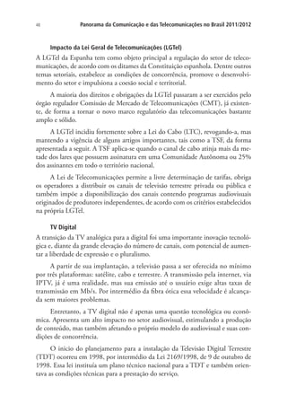 Panorama da Comunicação e das Telecomunicações no Brasil 2011/2012

48

Impacto da Lei Geral de Telecomunicações (LGTel)

A LGTel da Espanha tem como objeto principal a regulação do setor de telecomunicações, de acordo com os ditames da Constituição espanhola. Dentre outros
temas setoriais, estabelece as condições de concorrência, promove o desenvolvimento do setor e impulsiona a coesão social e territorial.
A maioria dos direitos e obrigações da LGTel passaram a ser exercidos pelo
órgão regulador Comissão de Mercado de Telecomunicações (CMT), já existente, de forma a tornar o novo marco regulatório das telecomunicações bastante
amplo e sólido.
A LGTel incidiu fortemente sobre a Lei do Cabo (LTC), revogando-a, mas
mantendo a vigência de alguns artigos importantes, tais como a TSF, da forma
apresentada a seguir. A TSF aplica-se quando o canal de cabo atinja mais da metade dos lares que possuem assinatura em uma Comunidade Autônoma ou 25%
dos assinantes em todo o território nacional.
A Lei de Telecomunicações permite a livre determinação de tarifas, obriga
os operadores a distribuir os canais de televisão terrestre privada ou pública e
também impõe a disponibilização dos canais contendo programas audiovisuais
originados de produtores independentes, de acordo com os critérios estabelecidos
na própria LGTel.
TV Digital

A transição da TV analógica para a digital foi uma importante inovação tecnológica e, diante da grande elevação do número de canais, com potencial de aumentar a liberdade de expressão e o pluralismo.
A partir de sua implantação, a televisão passa a ser oferecida no mínimo
por três plataformas: satélite, cabo e terrestre. A transmissão pela internet, via
IPTV, já é uma realidade, mas sua emissão até o usuário exige altas taxas de
transmissão em Mb/s. Por intermédio da fibra ótica essa velocidade é alcançada sem maiores problemas.
Entretanto, a TV digital não é apenas uma questão tecnológica ou econômica. Apresenta um alto impacto no setor audiovisual, estimulando a produção
de conteúdo, mas também afetando o próprio modelo do audiovisual e suas condições de concorrência.
O inicio do planejamento para a instalação da Televisão Digital Terrestre
(TDT) ocorreu em 1998, por intermédio da Lei 2169/1998, de 9 de outubro de
1998. Essa lei instituía um plano técnico nacional para a TDT e também orientava as condições técnicas para a prestação do serviço.

 