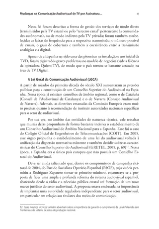Mudanças na Comunicação Audiovisual de TV por Assinatura...

49

Nessa lei foram descritas a forma de gestão dos serviços de modo direto
(transmitidos pela TV estatal ou pelo “terceiro canal” pertencente às comunidades autônomas), ou de modo indireto pela TV privada; foram também estabelecidas as faixas de frequência para a respectiva transmissão, o número possível
de canais, o grau de cobertura e também a coexistência entre a transmissão
analógica e a digital.
Apesar de a Espanha ter sido uma das pioneiras na instalação e uso inicial da
TVD, foram registrados graves problemas no modelo de negócios (vide a falência
da operadora Quiero TV), de modo que o país tornou-se bastante atrasado na
área de TV Digital.
A Lei Geral da Comunicação Audiovisual (LGCA)

A partir de meados da primeira década do século XXI aumentaram as pressões
políticas para a constituição de um Conselho Superior do Audiovisual na Espanha. Nessa época já existiam conselhos de âmbito regional, como o de Cataluña
(Consell de l´Audiovisual de Catalunya) e o de Navarra (Consejo Audiovisual
de Navarra). Ademais, as diretrizes emanadas da Comissão Europeia eram muito precisas quanto à recomendação de instituir autoridades nacionais específicas
para o setor de audiovisual.
Por sua vez, no âmbito das entidades de natureza técnica, vale ressaltar
que muitas delas propunham de forma bastante incisiva o estabelecimento de
um Conselho Audiovisual de Âmbito Nacional para a Espanha. Esse foi o caso
do Colégio Oficial de Engenheiros de Telecomunicações (COIT). Em 2005,
esse órgão propunha o estabelecimento de uma lei do audiovisual voltada à
unificação da dispersão normativa existente e também decidir sobre as características do Conselho Superior do Audiovisual (GRETEL, 2005, p. 69)12. Nessa
época, a Espanha era o único país europeu que não possuía um Conselho Estatal do Audiovisual.
Deve ser ainda salientado que, dentre os compromissos da campanha eleitoral de 2004, do Partido Socialista Operário Espanhol (PSOE), cuja vitória permitiu a Rodríguez Zapatero tornar-se primeiro-ministro, encontrava-se a proposta de fazer uma ampla e profunda reforma do sistema audiovisual espanhol,
abarcando desde o rádio e a televisão pública estatal até formação de um novo
marco jurídico do setor audiovisual. A proposta estava embasada na importância
de implantar uma autoridade reguladora independente para o setor audiovisual,
em particular em relação aos titulares dos meios de comunicação.
12. Esses mesmos técnicos também advertiam sobre a importância de garantir o cumprimento da Lei de Televisão sem
Fronteiras e do sistema de cotas de produção nacional.

 
