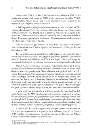 50

Panorama da Comunicação e das Telecomunicações no Brasil 2011/2012

Somente em 2010 a Lei Geral da Comunicação Audiovisual (LGCA) foi
sancionada (no dia 31 de março de 2010), sendo enumerada como Lei 7/2010.
Sua abrangência é muito ampla e dispõe sobre praticamente todos os aspectos dos
segmentos que compõem o setor audiovisual.
A LGCA garante a proteção que se encontrava nas várias versões da lei Televisão sem Fronteiras (TSF). Está explícita a obrigação de reservar 51% do tempo
de emissão anual (TEA) de cada canal de cobertura nacional ou das regiões autônomas para obras audiovisuais europeias13 em qualquer das línguas espanholas e,
dentro desse tempo, garantir um mínimo de 10% para produtores independentes
em relação aos operadores de televisão.
A lei foi sancionada praticamente 20 anos depois da criação do Conselho
Superior do Audiovisual (Conseil Supérieur de l’Audiovisuel - CSA), que foi estabelecido em 1989.
Em seu artigo quinto, é garantido que todas as pessoas têm o direito a que a
comunicação audiovisual inclua uma programação aberta, que reflita a diversidade
cultural e linguística da cidadania. As CCAA com língua própria podem aprovar
normas adicionais com o propósito de promover a respectiva produção audiovisual.
O item 3 desse mesmo artigo explicita que os prestadores de serviço de comunicação audiovisual televisiva devem contribuir anualmente com 5% de sua renda
do exercício anterior para financiar filmes (obras cinematográficas), séries para televisão e documentários. Os prestadores de natureza estatal com cobertura nacional
ou de uma região autônoma devem dedicar 6% de sua renda no ano anterior para
o mesmo fim. Por sua vez, o Serviço de Comunicação Audiovisual é considerado
de interesse geral e sua exploração ocorrerá mediante uma comunicação prévia à
autoridade competente, com a devida autenticidade no que se refere às condições
em que irá prestar o serviço. A regulamentação trata o caso com maiores detalhes.
A principal inovação institucional residiu na criação do Conselho Estatal de
Meios Audiovisuais (CEMA), o qual deve garantir os seguintes objetivos: livre exercício
de comunicação audiovisual, no que se refere a radio, televisão e serviços conexos e interativos; plena eficácia dos direitos e obrigações; transparência e pluralismo nos meios
de setor audiovisual; independência e imparcialidade do setor público estatal de rádio,
televisão e serviços conexos e interativos, assegurando a missão de serviço público.
A direção do CEMA cabe ao presidente, vice-presidente e sete conselheiros.
Os titulares serão nomeados pelo governo, de acordo com proposta da Câmara
de Deputados, com aprovação de maioria de três quintos. No inicio de 2012, o
Conselho ainda estava em fase de implantação.
13. O tempo de emissão reservado para obras europeias exclui o tempo dedicado a informação, esportes, jogos, publicidade, serviços de teletexto de televendas.

 