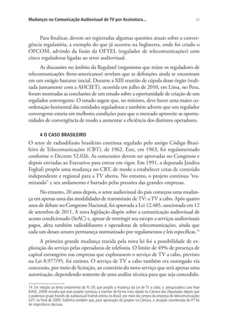 Mudanças na Comunicação Audiovisual de TV por Assinatura...

51

Para finalizar, devem ser registradas algumas questões atuais sobre a convergência regulatória, a exemplo do que já ocorreu na Inglaterra, onde foi criado o
OFCOM, advindo da fusão da OFTEL (regulador de telecomunicações) com
cinco reguladoras ligadas ao setor audiovisual.
As discussões no âmbito da Regulatel (organismo que reúne os reguladores de
telecomunicações ibero-americanos) revelam que as definições ainda se encontram
em um estágio bastante inicial. Durante a XIII reunião de cúpula desse órgão (realizada juntamente com a AHCIET), ocorrida em julho de 2010, em Lima, no Peru,
foram mostradas as conclusões de um estudo sobre a oportunidade de criação de um
regulador convergente. O estudo sugere que, no mínimo, deve haver uma maior coordenação horizontal das entidades reguladoras e também adverte que um regulador
convergente estaria em melhores condições para que o mercado aproveite as oportunidades de convergência de modo a aumentar a eficiência dos distintos operadores.
4 O CASO BRASILEIRO

O setor de radiodifusão brasileiro continua regulado pelo antigo Código Brasileiro de Telecomunicações (CBT), de 1962. Este, em 1963, foi regulamentado
conforme o Decreto 52.026. As concessões devem ser aprovadas no Congresso e
depois enviadas ao Executivo para entrar em vigor. Em 1991, a deputada Jandira
Feghali propôs uma mudança no CBT, de modo a estabelecer cotas de conteúdo
independente e regional para a TV aberta. No entanto, o projeto continua “tramitando” e seu andamento é barrado pelas pressões das grandes empresas.
No entanto, 20 anos depois, o setor audiovisual do país começou uma mudança em apenas uma das modalidades de transmissão de TV: a TV a cabo. Após quatro
anos de debate no Congresso Nacional, foi aprovada a Lei 12.485, sancionada em 12
de setembro de 2011. A nova legislação dispõe sobre a comunicação audiovisual de
acesso condicionado (SeAC) e, apesar de restringir seu escopo a serviços audiovisuais
pagos, afeta também radiodifusores e operadoras de telecomunicações, ainda que
cada um desses setores permaneça normatizado por regulamentos e leis específicas.14
A primeira grande mudança trazida pela nova lei foi a possibilidade de exploração do serviço pelas operadoras de telefonia. O limite de 49% de presença de
capital estrangeiro nas empresas que explorassem o serviço de TV a cabo, previsto
na Lei 8.977/95, foi extinto. O serviço de TV a cabo também era outorgado via
concessão, por meio de licitação, ao contrário do novo serviço que será apenas uma
autorização, dependendo somente de uma análise técnica para que seja concedido.
14. Em relação ao lento andamento do PL-29, que propôs a mudança da Lei de TV a cabo, a pesquisadora Lara Haje
(HAJE, 2009) ressalta que esse projeto começou a tramitar de forma mais rápida na Câmara dos Deputados depois que
o poderoso grupo francês de audiovisual Vivendi entrou no Brasil, por meio da compra da empresa de telecomunicações
GVT, no final de 2009. Sublinha também que, para aprovação do projeto na Câmara, a atuação coordenada do PT foi
de importância decisiva.

 