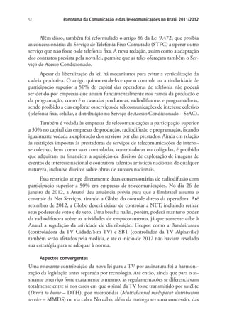 52

Panorama da Comunicação e das Telecomunicações no Brasil 2011/2012

Além disso, também foi reformulado o artigo 86 da Lei 9.472, que proibia
as concessionárias do Serviço de Telefonia Fixo Comutado (STFC) a operar outro
serviço que não fosse o de telefonia fixa. A nova redação, assim como a adaptação
dos contratos prevista pela nova lei, permite que as teles ofereçam também o Serviço de Acesso Condicionado.
Apesar da liberalização da lei, há mecanismos para evitar a verticalização da
cadeia produtiva. O artigo quinto estabelece que o controle ou a titularidade de
participação superior a 50% do capital das operadoras de telefonia não poderá
ser detido por empresas que atuam fundamentalmente nos ramos da produção e
da programação, como é o caso das produtoras, radiodifusoras e programadoras,
sendo proibido a elas explorar os serviços de telecomunicações de interesse coletivo
(telefonia fixa, celular, e distribuição no Serviço de Acesso Condicionado – SeAC).
Também é vedada às empresas de telecomunicações a participação superior
a 30% no capital das empresas de produção, radiodifusão e programação, ficando
igualmente vedada a exploração dos serviços por elas prestados. Ainda em relação
às restrições impostas às prestadoras de serviços de telecomunicações de interesse coletivo, bem como suas controladas, controladoras ou coligadas, é proibido
que adquiram ou financiem a aquisição de direitos de exploração de imagens de
eventos de interesse nacional e contratem talentos artísticos nacionais de qualquer
natureza, inclusive direitos sobre obras de autores nacionais.
Essa restrição atinge diretamente duas concessionárias de radiodifusão com
participação superior a 50% em empresas de telecomunicações. No dia 26 de
janeiro de 2012, a Anatel deu anuência prévia para que a Embratel assuma o
controle da Net Serviços, tirando a Globo do controle direto da operadora. Até
setembro de 2012, a Globo deverá deixar de controlar a NET, incluindo retirar
seus poderes de voto e de veto. Uma brecha na lei, porém, poderá manter o poder
da radiodifusora sobre as atividades de empacotamento, já que somente cabe à
Anatel a regulação da atividade de distribuição. Grupos como a Bandeirantes
(controladora da TV Cidade/Sim TV) e SBT (controlador da TV Alphaville)
também serão afetados pela medida, e até o início de 2012 não haviam revelado
sua estratégia para se adequar à norma.
Aspectos convergentes

Uma relevante contribuição da nova lei para a TV por assinatura foi a harmonização da legislação antes separada por tecnologia. Até então, ainda que para o assinante o serviço fosse exatamente o mesmo, as regulamentações se diferenciavam
totalmente entre si nos casos em que o sinal da TV fosse transmitido por satélite
(Direct to home – DTH), por microondas (Multichannel multipoint distribution
service – MMDS) ou via cabo. No cabo, além da outorga ser uma concessão, das

 