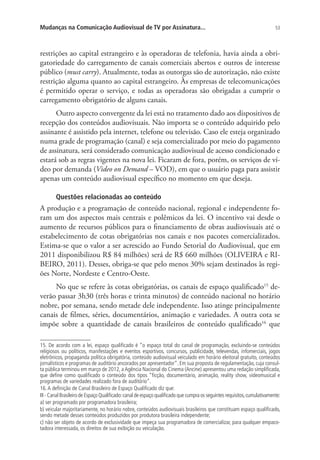 Mudanças na Comunicação Audiovisual de TV por Assinatura...

53

restrições ao capital estrangeiro e às operadoras de telefonia, havia ainda a obrigatoriedade do carregamento de canais comerciais abertos e outros de interesse
público (must carry). Atualmente, todas as outorgas são de autorização, não existe
restrição alguma quanto ao capital estrangeiro. Às empresas de telecomunicações
é permitido operar o serviço, e todas as operadoras são obrigadas a cumprir o
carregamento obrigatório de alguns canais.
Outro aspecto convergente da lei está no tratamento dado aos dispositivos de
recepção dos conteúdos audiovisuais. Não importa se o conteúdo adquirido pelo
assinante é assistido pela internet, telefone ou televisão. Caso ele esteja organizado
numa grade de programação (canal) e seja comercializado por meio do pagamento
de assinatura, será considerado comunicação audiovisual de acesso condicionado e
estará sob as regras vigentes na nova lei. Ficaram de fora, porém, os serviços de vídeo por demanda (Video on Demand – VOD), em que o usuário paga para assistir
apenas um conteúdo audiovisual específico no momento em que deseja.
Questões relacionadas ao conteúdo

A produção e a programação de conteúdo nacional, regional e independente foram um dos aspectos mais centrais e polêmicos da lei. O incentivo vai desde o
aumento de recursos públicos para o financiamento de obras audiovisuais até o
estabelecimento de cotas obrigatórias nos canais e nos pacotes comercializados.
Estima-se que o valor a ser acrescido ao Fundo Setorial do Audiovisual, que em
2011 disponibilizou R$ 84 milhões) será de R$ 660 milhões (OLIVEIRA e RIBEIRO, 2011). Desses, obriga-se que pelo menos 30% sejam destinados às regiões Norte, Nordeste e Centro-Oeste.
No que se refere às cotas obrigatórias, os canais de espaço qualificado15 deverão passar 3h30 (três horas e trinta minutos) de conteúdo nacional no horário
nobre, por semana, sendo metade dele independente. Isso atinge principalmente
canais de filmes, séries, documentários, animação e variedades. A outra cota se
impõe sobre a quantidade de canais brasileiros de conteúdo qualificado16 que
15. De acordo com a lei, espaço qualificado é “o espaço total do canal de programação, excluindo-se conteúdos
religiosos ou políticos, manifestações e eventos esportivos, concursos, publicidade, televendas, infomerciais, jogos
eletrônicos, propaganda política obrigatória, conteúdo audiovisual veiculado em horário eleitoral gratuito, conteúdos
jornalísticos e programas de auditório ancorados por apresentador”. Em sua proposta de regulamentação, cuja consulta pública terminou em março de 2012, a Agência Nacional do Cinema (Ancine) apresentou uma redação simplificada,
que define como qualificado o conteúdo dos tipos “ficção, documentário, animação, reality show, videomusical e
programas de variedades realizado fora de auditório”.
16. A definição de Canal Brasileiro de Espaço Qualificado diz que:
III - Canal Brasileiro de Espaço Qualificado: canal de espaço qualificado que cumpra os seguintes requisitos, cumulativamente:
a) ser programado por programadora brasileira;
b) veicular majoritariamente, no horário nobre, conteúdos audiovisuais brasileiros que constituam espaço qualificado,
sendo metade desses conteúdos produzidos por produtora brasileira independente;
c) não ser objeto de acordo de exclusividade que impeça sua programadora de comercializar, para qualquer empacotadora interessada, os direitos de sua exibição ou veiculação.

 