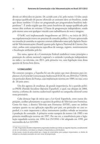 54

Panorama da Comunicação e das Telecomunicações no Brasil 2011/2012

devem ser oferecidos no pacote. De acordo com a lei, pelo menos 1/3 dos canais
de espaço qualificado do pacote oferecido ao assinante deve ser brasileiro, sendo
que desses também 1/3 deve ser programado por programadora brasileira independente17. É ainda exigido que dos canais brasileiros de espaço qualificado pelo
menos dois tenham no mínimo 12 horas de programação independente, sendo
pelo menos uma sem qualquer vínculo com radiodifusora de sons e imagens.
O SeAC será implementado integralmente até 2014 e, no início de 2012,
sua regulamentação estava em processo de consulta publica. O texto apresentado
na consulta já continha os aspectos centrais elaborados tanto pela Agência Nacional de Telecomunicações (Anatel) quanto pela Agência Nacional de Cinema (Ancine), ambas com competências específicas de outorga, registro, monitoramento
e fiscalização atribuídas pela lei.
Em suma, apesar de a Constituição Federal estabelecer como princípios a
promoção da cultura nacional e regional e o estímulo à produção independente
no rádio e na televisão, em 2011, pela primeira vez, uma legislação trata dessa
questão de forma bem direta.
5 CONCLUSÕES

No contexto europeu, a Espanha foi um dos países que mais demorou para implantar a Lei Geral de Comunicação Audiovisual (LGCA), em 2010 (Lei 7/2010),
em particular diante da França, cuja implantação ocorreu em 1989, ou seja, cerca
de 20 anos antes.
Um dos agentes de mudança, de grande importância, foi o partido político PSOE (Partido Socialista Operário Espanhol), o qual, nas eleições de 2004,
inseriu a reforma do sistema audiovisual espanhol na campanha eleitoral como
tema prioritário.
Cabe destacar logo de início que a Lei Geral Espanhola, entre outras disposições, acolheu plenamente os quesitos da política de Televisão sem Fronteiras.
Como foi visto, a diretiva Televisão sem Fronteiras (DTSF), tanto no âmbito
europeu quanto na sua aplicação específica por país, em particular no caso espanhol, é o mais importante e eficaz instrumento jurídico voltado ao incentivo
à produção de conteúdo. A primeira versão europeia da norma é de 1989 e sua
primeira modificação ocorreu em 1997. Por sua vez, a transferência para a legislação espanhola ocorreu em 1994 (Lei 25/1994) e foi adaptada em 1999, por
intermédio da Lei 22/1999.
17. XXII - Programadora Brasileira Independente: programadora brasileira que atenda aos seguintes requisitos, cumulativamente:
a) não ser controladora, controlada ou coligada a empacotadora ou distribuidora;
b) não manter vínculo de exclusividade que a impeça de comercializar, para qualquer empacotadora, os direitos de
exibição ou veiculação associados aos seus canais de programação.

 