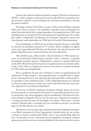 Mudanças na Comunicação Audiovisual de TV por Assinatura...

55

Existem dois objetivos básicos da diretiva europeia Televisão sem Fronteiras
(DTSF), a saber, assegurar a formação de um mercado televisivo de grande extensão (europeu) e garantir cotas de produção de conteúdo nacional para a televisão
dos países-membros.
Até chegar ao Marco Geral Único, ou seja, a LGCA acima referida, a Espanha
editou uma série de normas e leis específicas, emendou outras, produzindo um
cipoal descoordenado de leis e normas específicas. Em meados dos anos 1990, mais
especificamente em meados de 1994, foi criada uma lei específica para a TV a cabo,
que acolhia os dispositivos da Televisão sem Fronteiras. Entretanto, essa lei teve
curta duração, sendo substituída, em 1988, pela Lei Geral de Telecomunicações.
Em contraposição, no Brasil não há nenhum instrumento que se assemelhe
ao incentivo de produção nacional na TV terrestre aberta, analógica ou digital,
como o que é garantido pela Televisão sem Fronteiras. Esse tipo de incentivo é de
grande importância para o desenvolvimento do setor audiovisual.
Vale relembrar que, embora desde o final da década de 1980 estejam previstos na Constituição Federal alguns princípios sobre o estímulo e a garantia
da produção nacional, regional e independente, somente na segunda década do
século XXI o Brasil dá os primeiros passos na regulamentação do conteúdo audiovisual. Como vimos, na Espanha esse processo tem início em meados da década
de 1990, ainda que desequilibrado.
Mas os problemas do país não se limitam ao atraso na regulamentação do
audiovisual. O olhar europeu e, mais especificamente, o espanhol sobre a regulação da comunicação busca uma separação do tratamento dado à infraestrutura e
ao conteúdo. Como ressaltamos acima, a TSF, independentemente de a televisão
ser aberta ou paga, lançou as normas que tratam especificamente de cotas nacionais, regionais ou de produção independente.
Por sua vez, no Brasil a regulação convergente abrange apenas um serviço.
Em termos gerais, os instrumentos de incentivo ao conteúdo nacional nesse serviço apresentam, com outra linguagem, aspectos semelhantes à Televisão sem Fronteiras utilizada na Espanha. Por sua vez, fica claro que a dimensão do transporte
e entrega prescinde do meio, da tecnologia e do suporte. Além disso, o mesmo
enfoque é lançado sobre o conteúdo, que será conteúdo na internet, na televisão
paga, na televisão aberta ou no celular.
Salientamos, uma vez mais, que os primeiros passos da regulação convergente no Brasil começaram de forma fragmentada, tratando apenas de um serviço:
o Serviço de Acesso Condicionado (SeAC). Essa é uma peculiaridade digna de
nota. A renovação, ou seja, a instituição de uma regulação convergente começou
apenas por meio de uma nova institucionalidade de tão somente um dos serviços

 