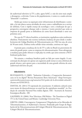 56

Panorama da Comunicação e das Telecomunicações no Brasil 2011/2012

do audiovisual televisivo (a TV a cabo, agora SeAC), e não do setor mais amplo
e abrangente, a televisão. Como se diz popularmente, é como se a cauda estivesse
“abanando” o cachorro.
Ainda que avance na separação entre infraestrutura de distribuição e conteúdo, a lei não abarca outras atividades do setor, como a radiodifusão ou o serviço
de telefonia. Com o rápido avanço da tecnologia e sem a sinalização de que a
perspectiva convergente abarque todo o sistema, é muito provável que serão as
empresas de grande porte as definidoras de como ficará desenhado o setor nos
próximos anos.
No caso da TV aberta brasileira, as instituições reguladoras estão totalmente
obsoletas. Praticamente não ocorreu nenhuma mudança de peso desde o estabelecimento do Código Brasileiro de Telecomunicações em 1962 (ou seja, de cerca
de 50 anos atrás). Embora tenha sofrido várias emendas, continua em vigor.
A pressão para a mudança da Lei de TV a cabo no Brasil era proveniente de
atores de grande porte, como as empresas de telecomunicações. Essas advogavam
a mudança para poder oferecer o triple play via combo, que antes somente a NET/
Embratel podia fazer.
No entanto, a mudança brasileira pode ser lida por outro ângulo. A concentração da alteração em apenas um segmento pode tornar-se uma referência de
grande alcance, pois aponta para a necessidade de uma grande reforma do setor
audiovisual televisivo do país.
BIBLIOGRAFIA

BUSTAMANTE, E (2009). “Industrias Culturales y Cooperación iberoamericana en la era digital” Revista Pensamento Ibero Americano” <http://www.pensamientoiberoamericano.org/sumarios/4/el-poder-de-la-diversidad-cultural/>
(Acesso em 02/03/2012).
DANTAS, M. (2011).”O espetáculo do crescimento: A indústria cultural como
novo motor de desenvolvimento na atual fase do capitalismo mundial”. in: Produção de conteúdo Nacional Para mídias digitais. SAE - Secretaria de Assuntos
Estratégicos.Brasilia - DF.
GALPERIN, H. (2004). New Television, Old Politics - The Transition to Digital
TV in the United States and Britain. Cambridge University Press.
GRETEL (2000). Convergencia, Competencia Y Regulación en los Mercados de
Telecomunicaciones, el Audiovisual e Internet. Produzido pelo Grupo de Regulación de lãs Telecomunicaciones del Colegio Oficial de Telecomunicaciones. Ed.
Colegio Oficial de Telecomunicaciones.

 