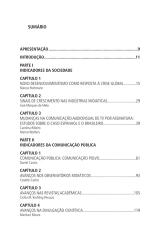 SUMÁRIO

APRESENTAÇÃO..................................................................................9
INTRODUÇÃO. ..................................................................................11
.
PARTE I
INDICADORES DA SOCIEDADE
CAPÍTULO 1
NOVO DESENVOLVIMENTISMO COMO RESPOSTA À CRISE GLOBAL............15
.
Marcio Pochmann

CAPÍTULO 2
SINAIS DE CRESCIMENTO NAS INDÚSTRIAS MIDIÁTICAS. ...........................29
.
José Marques de Melo

CAPÍTULO 3
MUDANÇAS NA COMUNICAÇÃO AUDIOVISUAL DE TV POR ASSINATURA:
ESTUDOS SOBRE O CASO ESPANHOL E O BRASILEIRO................................39
.
Carolina Ribeiro
Marcio Wohlers

PARTE II
INDICADORES DA COMUNICAÇÃO PÚBLICA
CAPÍTULO 1
COMUNICAÇÃO PÚBLICA: COMUNICAÇÃO POLVO....................................61
.
Daniel Castro

CAPÍTULO 2
AVANÇOS NOS OBSERVATÓRIOS MIDIÁTICOS.............................................93
Cosette Castro

CAPÍTULO 3
AVANÇOS NAS REVISTAS ACADÊMICAS....................................................105
Cicilia M. Krohling Peruzzo

CAPTULO 4
AVANÇOS NA DIVULGAÇÃO CIENTÍFICA...................................................119
Mariluce Moura

 