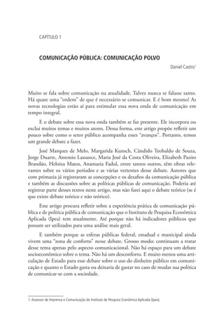 CAPÍTULO 1

COMUNICAÇÃO PÚBLICA: COMUNICAÇÃO POLVO
Daniel Castro1

Muito se fala sobre comunicação na atualidade. Talvez nunca se falasse tanto.
Há quase uma “ordem” de que é necessário se comunicar. E é bom mesmo! As
novas tecnologias estão aí para estimular essa nova onda de comunicação em
tempo integral.
E o debate sobre essa nova onda também se faz presente. Ele incorpora ou
exclui muitos temas e muitos atores. Dessa forma, este artigo propõe refletir um
pouco sobre como o setor público acompanha esses “avanços”. Portanto, temos
um grande debate a fazer.
José Marques de Melo, Margarida Kunsch, Cândido Teobaldo de Souza,
Jorge Duarte, Antonio Lassance, Maria José da Costa Oliveira, Elizabeth Pazito
Brandão, Heloiza Matos, Anamaria Fadul, entre tantos outros, têm obras relevantes sobre os vários períodos e as várias vertentes desse debate. Autores que
com primazia já registraram as concepções e os desafios da comunicação pública
e também as discussões sobre as políticas públicas de comunicação. Poderia até
registrar parte desses textos neste artigo, mas não farei aqui o debate teórico (se é
que existe debate teórico e não teórico).
Este artigo procura refletir sobre a experiência prática de comunicação pública e de política pública de comunicação que o Instituto de Pesquisa Econômica
Aplicada (Ipea) tem atualmente. Até porque não há indicadores públicos que
possam ser utilizados para uma análise mais geral.
E também porque as esferas públicas federal, estadual e municipal ainda
vivem uma “zona de conforto” nesse debate. Grosso modo: continuam a tratar
desse tema apenas pelo aspecto comunicacional. Não há espaço para um debate
socioeconômico sobre o tema. Não há um desconforto. E muito menos uma articulação de Estado para esse debate sobre o uso do dinheiro público em comunicação e quanto o Estado gasta ou deixaria de gastar no caso de mudar sua política
de comunicar-se com a sociedade.

1. Assessor de Imprensa e Comunicação do Instituto de Pesquisa Econômica Aplicada (Ipea).

 
