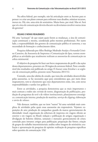 62

Panorama da Comunicação e das Telecomunicações no Brasil 2011/2012

Na esfera federal, por exemplo, não há articulação entre as Ascoms para se
pensar e se criar um plano comum para enfrentar esses desafios, otimizar recursos,
inovar etc. Há, sim, uma série de seminários. Muito bons, por sinal. Mas só. Será
que só a área de comunicação deveria discutir ou deveríamos envolver outras áreas
do governo?
VELHAS E NOVAS REALIDADES

Há uma “aceitação” de que sejam quais forem as mudanças, a área de comunicação continuará a mesma, coordenada pelos mesmos profissionais. Por outro
lado, a responsabilidade dos gestores de comunicação pública só aumenta, e sua
necessidade de formação e conhecimento idem.
Pesquisa elaborada por Allex Rodrigo Medrado Araújo e Fernanda Cristine Carneiro, da Assessoria de Imprensa e Comunicação do Ipea, tentou exemplificar as atividades que atualmente realizam as assessorias de comunicação na
esfera ministerial.
O objetivo da pesquisa foi fazer um breve mapeamento do perfil e das ações
desses departamentos, presentes em 20 órgãos da estrutura federal. Parte considerável dos resultados está publicada no artigo O Assessor como bricoleur e as urgências da comunicação pública, presente neste Panorama 2011/12.
Contudo, uma das tabelas do estudo, que trata das atividades desenvolvidas
pelas assessorias, se faz necessária aqui para entendermos que, por meio desse
mapeamento, tem-se claramente que esses departamentos estão, sim, com novas
responsabilidades e tarefas (ver gráfico 1).
Entre as atividades, a pesquisa demonstrou que as mais importantes e
mais comuns a todos são: revisão de textos, diagramação de publicações, produção de programas de tevê e de vídeos institucionais, planejamento estratégico, comunicação interna, produção de matérias, serviço de clipping, elaboração
e envio de releases.
Vale destacar, também, que no item “outros” há uma variedade mais complexa de atividades pelas quais essas assessorias são responsáveis. Vejamos: exposições de arte; produção de campanhas; guarda da marca; gerenciamento da
identidade visual; organização da cobertura de imprensa em viagens oficiais ao
exterior e em viagens no Brasil; redação e publicação de artigos; organização e
divulgação de boletins (diários, semanais e mensais); gerenciamento de crises;
conteúdo para intranet; artigos para publicação; preparação das fontes; criação
de grupos de trabalho interministeriais; análise sobre imagem do ministério; avaliação e apresentação de pesquisas de opinião; realização de pesquisas específicas
sobre questões de comunicação. Ufa!

 