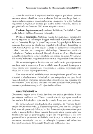 64

Panorama da Comunicação e das Telecomunicações no Brasil 2011/2012

Além das atividades, é importante também registrar que há uma gama de
atores que são reconhecidos e outros ainda não. Aqui tratamos das profissões regulamentadas e outras que podemos chamar de emergentes. No artigo Tendências
ocupacionais e profissionais, assinado por Andrea Ferraz Fernandez, bolsista do
Ipea, publicado no Panorama 2010, temos a seguinte divisão:
Profissões Regulamentadas: Jornalismo; Radialismo; Publicidade e Propaganda; Relações Públicas; Cinema; e Editoração.
Profissões Emergentes: Analista de palavra-chave; Animador cultural; Animador; Arquiteto da informação; Blogger profissional; Consultor BI; Contrahacker; Copywriter; Design de games/Programador de jogos digitais; Educomunicadores; Engenheiro de plataforma; Engenheiro de software; Especialista em
SEO; Gamer; Gerente de redes sociais; Gestores de comunicação comunitária;
Hacker; Ilustrador para videogame; Marketólogo; Observadores midiáticos;
Ombudsman; Produtor audiovisual; Research; Research social web; Roteirista de
game; Roteirista software social; Sonoplasta e/ou músico de games; Web designer;
Web master; Webwriter; Programador de internet; e Programador de multimídia.
Há um universo grande de atividades e de profissionais, que exigem novos
arranjos e mais investimentos. E essa realidade serve de pano de fundo para se
pensar e tentar saber os recursos, os profissionais, as formas de contratação, entre
outras, que o Estado dispõe para esse fim.
Essa nova (ou velha) realidade coloca uma urgência em que o Estado mapeie, mais profundamente, e crie indicadores que acompanhem essa gama de atividades. E também crie formas para se avaliar o investimento que essas áreas têm
ou necessitam. Como o Estado contrata e contratará esses serviços? Como regular
essas novas profissões emergentes? Haja trabalho e debate...
COMEÇO DE CONVERSA

Obviamente, registro que o Estado brasileiro tem muitas prioridades. E todo
governo deve escolher as suas. Talvez a comunicação não seja, agora, uma delas.
Essa ausência de indicadores pode retardar o amplo debate sobre essa temática.
Por exemplo, há um grande debate sobre os recursos do Programa de Aceleração do Crescimento (PAC). Debate esse possível, pois tem-se a divulgação
de recursos, de prazos e de balanços. Na área de comunicação não se tem o gasto
total e o uso que foi feito desses recursos. Esse gasto não se resume a dizer que
determinado órgão do governo gastou “x” por ano com publicidade. Mas saber
quanto o Estado gastou com publicidade, com licenças de software, com as estruturas de comunicação existentes em cada órgão (empresas terceirizadas), com
despesas de divulgação (organização de coletivas, publicações etc.).

 