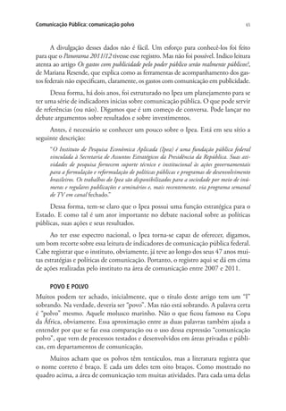 Comunicação Pública: comunicação polvo

65

A divulgação desses dados não é fácil. Um esforço para conhecê-los foi feito
para que o Panorama 2011/12 tivesse esse registro. Mas não foi possível. Indico leitura
atenta ao artigo Os gastos com publicidade pelo poder público serão realmente públicos?,
de Mariana Resende, que explica como as ferramentas de acompanhamento dos gastos federais não especificam, claramente, os gastos com comunicação em publicidade.
Dessa forma, há dois anos, foi estruturado no Ipea um planejamento para se
ter uma série de indicadores inicias sobre comunicação pública. O que pode servir
de referências (ou não). Digamos que é um começo de conversa. Pode lançar no
debate argumentos sobre resultados e sobre investimentos.
Antes, é necessário se conhecer um pouco sobre o Ipea. Está em seu sítio a
seguinte descrição:
“O Instituto de Pesquisa Econômica Aplicada (Ipea) é uma fundação pública federal
vinculada à Secretaria de Assuntos Estratégicos da Presidência da República. Suas atividades de pesquisa fornecem suporte técnico e institucional às ações governamentais
para a formulação e reformulação de políticas públicas e programas de desenvolvimento
brasileiros. Os trabalhos do Ipea são disponibilizados para a sociedade por meio de inúmeras e regulares publicações e seminários e, mais recentemente, via programa semanal
de TV em canal fechado.”

Dessa forma, tem-se claro que o Ipea possui uma função estratégica para o
Estado. E como tal é um ator importante no debate nacional sobre as políticas
públicas, suas ações e seus resultados.
Ao ter esse espectro nacional, o Ipea torna-se capaz de oferecer, digamos,
um bom recorte sobre essa leitura de indicadores de comunicação pública federal.
Cabe registrar que o instituto, obviamente, já teve ao longo dos seus 47 anos muitas estratégias e políticas de comunicação. Portanto, o registro aqui se dá em cima
de ações realizadas pelo instituto na área de comunicação entre 2007 e 2011.
POVO E POLVO

Muitos podem ter achado, inicialmente, que o título deste artigo tem um “l”
sobrando. Na verdade, deveria ser “povo”. Mas não está sobrando. A palavra certa
é “polvo” mesmo. Aquele molusco marinho. Não o que ficou famoso na Copa
da África, obviamente. Essa aproximação entre as duas palavras também ajuda a
entender por que se faz essa comparação ou o uso dessa expressão “comunicação
polvo”, que vem de processos testados e desenvolvidos em áreas privadas e públicas, em departamentos de comunicação.
Muitos acham que os polvos têm tentáculos, mas a literatura registra que
o nome correto é braço. E cada um deles tem oito braços. Como mostrado no
quadro acima, a área de comunicação tem muitas atividades. Para cada uma delas

 