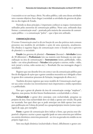 66

Panorama da Comunicação e das Telecomunicações no Brasil 2011/2012

é necessário se ter um braço, óbvio. Na esfera pública, cada uma dessas atividades
tem o mesmo objetivo: fazer chegar à sociedade as atividades do governo de plantão ou dos órgãos de Estado.
Partindo-se desse princípio, é importante conhecer as etapas e instrumentos
utilizados pelas assessorias de comunicação pública. Nesse caso, utilizando duas
formas: a comunicação atual – praticada pela maioria das assessorias de comunicação pública – e a comunicação “polvo” – que o Ipea tem utilizado.
COMUNICAÇÃO ATUAL

O termo Comunicação atual se dá em função de uso das práticas mais comuns
presentes nos modelos de atividades e ações de uma assessoria, atualmente.
Ela obedece à seguinte lógica de comunicação entre o Estado (ou o governo
de plantão) e a sociedade:
Estado (ou governo de plantão) + Estrutura (Ascoms) + Atividades (cerca
de 30 diferentes) + Profissionais (em sua maioria com formação ou com especialização na área de comunicação) + Instrumentos (texto, publicidade, vídeo,
áudio – em várias plataformas) + Veículos (sítio próprio e externo, mídia – rádio,
tevê, jornal e revista, redes sociais etc.) = Resultado (faz sua mensagem chegar à
sociedade).
Registro que esse desenho leva em conta o uso da comunicação pública para
fins de divulgação de ações que o gestor considera necessária ou é obrigado a fazer
(o gestor deve comunicar processos de licitação, inauguração de obras etc.).
Também devemos registrar que nesse modelo de Comunicação atual o gestor usa como veículos (ou investimentos) mais importantes a mídia espontânea
e a publicidade.
Para que o gestor de plantão da área de comunicação consiga “emplacar”,
digamos, suas pautas, há dois fatores fundamentais: a exclusividade e a fonte:
Exclusividade: o gestor deve antecipar, com exclusividade, pesquisas ou
projetos da área. Essa exclusividade deve ser dada a apenas um veículo. Ela pode
ser recortada. Isso quer dizer que se pode antecipar um dado apenas (nos casos
para publicação em Coluna de jornal) ou a pesquisa/projeto inteiro (como reportagem de capa, por exemplo).
Fonte: o gestor de comunicação deve indicar a fonte, que precisa estar disponível e disposta a aceitar a pauta sugerida (pode ser uma entrevista por telefone
ou correio eletrônico; entrevista presencial – ao vivo ou gravada em estúdio ou no
próprio órgão etc.).
Sem essa dupla dinâmica (exclusividade e fonte), dificilmente o gestor con-

 