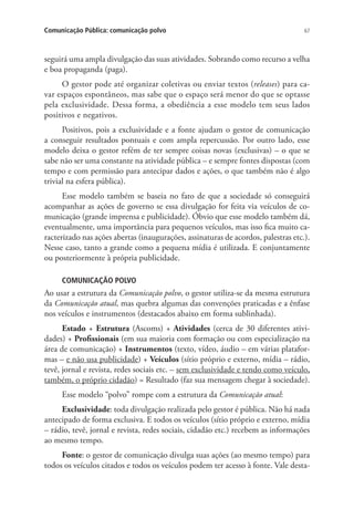 Comunicação Pública: comunicação polvo

67

seguirá uma ampla divulgação das suas atividades. Sobrando como recurso a velha
e boa propaganda (paga).
O gestor pode até organizar coletivas ou enviar textos (releases) para cavar espaços espontâneos, mas sabe que o espaço será menor do que se optasse
pela exclusividade. Dessa forma, a obediência a esse modelo tem seus lados
positivos e negativos.
Positivos, pois a exclusividade e a fonte ajudam o gestor de comunicação
a conseguir resultados pontuais e com ampla repercussão. Por outro lado, esse
modelo deixa o gestor refém de ter sempre coisas novas (exclusivas) – o que se
sabe não ser uma constante na atividade pública – e sempre fontes dispostas (com
tempo e com permissão para antecipar dados e ações, o que também não é algo
trivial na esfera pública).
Esse modelo também se baseia no fato de que a sociedade só conseguirá
acompanhar as ações de governo se essa divulgação for feita via veículos de comunicação (grande imprensa e publicidade). Óbvio que esse modelo também dá,
eventualmente, uma importância para pequenos veículos, mas isso fica muito caracterizado nas ações abertas (inaugurações, assinaturas de acordos, palestras etc.).
Nesse caso, tanto a grande como a pequena mídia é utilizada. E conjuntamente
ou posteriormente à própria publicidade.
COMUNICAÇÃO POLVO

Ao usar a estrutura da Comunicação polvo, o gestor utiliza-se da mesma estrutura
da Comunicação atual, mas quebra algumas das convenções praticadas e a ênfase
nos veículos e instrumentos (destacados abaixo em forma sublinhada).
Estado + Estrutura (Ascoms) + Atividades (cerca de 30 diferentes atividades) + Profissionais (em sua maioria com formação ou com especialização na
área de comunicação) + Instrumentos (texto, vídeo, áudio – em várias plataformas – e não usa publicidade) + Veículos (sítio próprio e externo, mídia – rádio,
tevê, jornal e revista, redes sociais etc. – sem exclusividade e tendo como veículo,
também, o próprio cidadão) = Resultado (faz sua mensagem chegar à sociedade).
Esse modelo “polvo” rompe com a estrutura da Comunicação atual:
Exclusividade: toda divulgação realizada pelo gestor é pública. Não há nada
antecipado de forma exclusiva. E todos os veículos (sítio próprio e externo, mídia
– rádio, tevê, jornal e revista, redes sociais, cidadão etc.) recebem as informações
ao mesmo tempo.
Fonte: o gestor de comunicação divulga suas ações (ao mesmo tempo) para
todos os veículos citados e todos os veículos podem ter acesso à fonte. Vale desta-

 