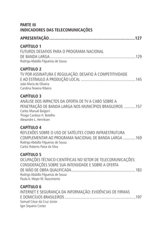 PARTE III
INDICADORES DAS TELECOMUNICAÇÕES
APRESENTAÇÃO..............................................................................127
CAPÍTULO 1
FUTUROS DESAFIOS PARA O PROGRAMA NACIONAL
DE BANDA LARGA....................................................................................129
Rodrigo Abdalla Filgueiras de Sousa

CAPÍTULO 2
TV POR ASSINATURA E REGULAÇÃO: DESAFIO À COMPETITIVIDADE
E AO ESTÍMULO À PRODUÇÃO LOCAL......................................................145
João Maria de Oliveira
Carolina Teixeira Ribeiro

CAPÍTULO 3
ANÁLISE DOS IMPACTOS DA OFERTA DE TV A CABO SOBRE A
PENETRAÇÃO DE BANDA LARGA NOS MUNICÍPIOS BRASILEIROS ............157
Carlos Manuel Baigorri
Thiago Cardoso H. Botelho
Alexandre L. Henriksen

CAPÍTULO 4
REFLEXÕES SOBRE O USO DE SATÉLITES COMO INFRAESTRUTURA
COMPLEMENTAR AO PROGRAMA NACIONAL DE BANDA LARGA.............169
Rodrigo Abdalla Filgueiras de Sousa
Carlos Roberto Paiva da Silva

CAPÍTULO 5
OCUPAÇÕES TÉCNICO-CIENTÍFICAS NO SETOR DE TELECOMUNICAÇÕES:
CONSIDERAÇÕES SOBRE SUA INTENSIDADE E SOBRE A OFERTA
DE MÃO DE OBRA QUALIFICADA................................................................ 183
Rodrigo Abdalla Filgueiras de Sousa
Paulo A. Meyer M. Nascimento

CAPÍTULO 6
INTERNET E SEGURANÇA DA INFORMAÇÃO: EVIDÊNCIAS DE FIRMAS
E DOMICÍLIOS BRASILEIROS......................................................................197
Samuel César da Cruz Júnior
Igor Siqueira Cortez

 