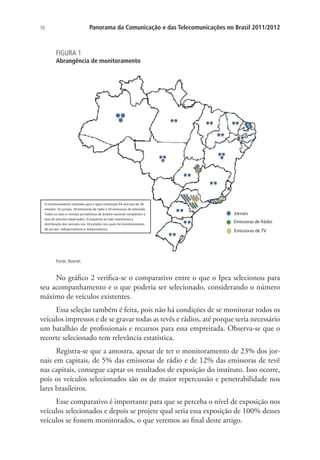 Panorama da Comunicação e das Telecomunicações no Brasil 2011/2012

70

FIGURA 1

Abrangência de monitoramento

O monitoramento realizado para o Ipea contempla 93 veículos de 18
estados: 55 jornais, 18 emissoras de rádio e 20 emissoras de televisão.
Todos os sites e revistas jornalísticos de âmbito nacional completam a
lista de veículos observados. O esquema ao lado representa a
distribuição dos veículos nos 18 estados nos quais há monitoramento
de jornais, radiojornalismo e telejornalismo.

Jornais
Emissoras de Rádio
Emissoras de TV

Fonte: Boxnet.

No gráfico 2 verifica-se o comparativo entre o que o Ipea selecionou para
seu acompanhamento e o que poderia ser selecionado, considerando o número
máximo de veículos existentes.
Essa seleção também é feita, pois não há condições de se monitorar todos os
veículos impressos e de se gravar todas as tevês e rádios, até porque seria necessário
um batalhão de profissionais e recursos para essa empreitada. Observa-se que o
recorte selecionado tem relevância estatística.
Registra-se que a amostra, apesar de ter o monitoramento de 23% dos jornais em capitais, de 5% das emissoras de rádio e de 12% das emissoras de tevê
nas capitais, consegue captar os resultados de exposição do instituto. Isso ocorre,
pois os veículos selecionados são os de maior repercussão e penetrabilidade nos
lares brasileiros.
Esse comparativo é importante para que se perceba o nível de exposição nos
veículos selecionados e depois se projete qual seria essa exposição de 100% desses
veículos se fossem monitorados, o que veremos ao final deste artigo.

 
