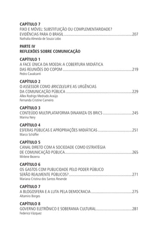 CAPÍTULO 7
FIXO E MÓVEL: SUBSTITUIÇÃO OU COMPLEMENTARIDADE?
EVIDÊNCIAS PARA O BRASIL.....................................................................207
Nathalia Almeida de Souza Lobo

PARTE IV
REFLEXÕES SOBRE COMUNICAÇÃO
CAPÍTULO 1
A FACE ÚNICA DA MOEDA: A COBERTURA MIDIÁTICA
DAS REUNIÕES DO COPOM......................................................................219
Pedro Cavalcanti

CAPÍTULO 2
O ASSESSOR COMO BRICOLEUR E AS URGÊNCIAS
DA COMUNICAÇÃO PÚBLICA...................................................................229
Allex Rodrigo Medrado Araújo
Fernanda Cristine Carneiro

CAPÍTULO 3
CONTEÚDO MULTIPLATAFORMA DINAMIZA OS BRICS..............................245
Marina Nery

CAPÍTULO 4
ESFERAS PÚBLICAS E APROPRIAÇÕES MIDIÁTICAS...................................251
Marco Schäffer

CAPÍTULO 5
CANAL DIRETO COM A SOCIEDADE COMO ESTRATÉGIA
DE COMUNICAÇÃO PÚBLICA. ..................................................................265
.
Mirlene Bezerra

CAPÍTULO 6
OS GASTOS COM PUBLICIDADE PELO PODER PÚBLICO
SERÃO REALMENTE PÚBLICOS?................................................................271
Mariana Cristina dos Santos Resende

CAPÍTULO 7
A BLOGOSFERA E A LUTA PELA DEMOCRACIA..........................................275
Altamiro Borges

CAPÍTULO 8
GOVERNO ELETRÔNICO E SOBERANIA CULTURAL....................................281
.
Federico Vázquez

 
