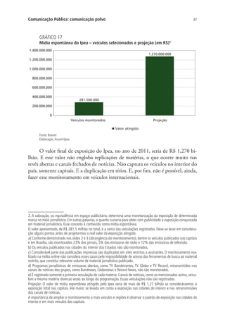 Comunicação Pública: comunicação polvo

87

GRÁFICO 17

Mídia espontânea do Ipea – veículos selecionados e projeção (em R$)2
1.400.000.000

1.270.000.000

1.200.000.000
1.000.000.000
800.000.000
600.000.000
400.000.000

281.500.000

200.000.000
0
Veículos monitorados

Projeção
Valor atingido

Fonte: Boxnet
Elaboração: Ascom/Ipea

O valor final de exposição do Ipea, no ano de 2011, seria de R$ 1,270 bilhão. E esse valor não engloba replicações de matérias, o que ocorre muito nas
tevês abertas e canais fechados de notícias. Não captura os veículos no interior do
país, somente capitais. E a duplicação em sítios. E, por fim, não é possível, ainda,
fazer esse monitoramento em veículos internacionais.

2. A valoração, ou equivalência em espaço publicitário, determina uma monetarização da exposição de determinada
marca no meio jornalístico. Em outras palavras, o quanto custaria para obter com publicidade a exposição conquistada
em material jornalístico. Esse conceito é conhecido como mídia espontânea.
O valor apresentado, de R$ 281,5 milhão no total, é a soma das veiculações registradas. Deve-se levar em consideração alguns pontos antes de projetarmos o real valor da exposição atingida:
a) Conforme demonstrado nos slides 2 e 3 (abrangência do monitoramento), dentre os veículos publicados nas capitais
e em Brasília, são monitorados 23% dos jornais, 5% das emissoras de rádio e 12% das emissoras de televisão.
b) Os veículos publicados nas cidades do interior dos Estados não são monitorados.
c) Considerável parte das publicações impressas são duplicadas em sites restritos a assinantes. O monitoramento realizado na mídia online não considera esses casos pela impossibilidade de acesso das ferramentas de busca ao material
restrito, que constitui relevante volume de material jornalístico publicado.
d) Programas jornalísticos de emissoras abertas, como TV Bandeirantes, TV Globo e TV Record, retransmitidos nos
canais de notícias dos grupos, como Bandnews, Globonews e Record News, não são monitorados.
e) É registrada somente a primeira veiculação de cada matéria. Canais de notícias, como os mencionados acima, veiculam a mesma matéria diversas vezes ao longo da programação. Essas veiculações não são registradas.
Projeção: O valor de mídia espontânea atingido pelo Ipea seria de mais de R$ 1,27 bilhão se considerássemos a
exposição total nas capitais. Até maior, se levada em conta a exposição nas cidades do interior e nas retransmissões
dos canais de notícias.
A importância de ampliar o monitoramento a mais veículos e regiões é observar o padrão de exposição nas cidades do
interior e em mais veículos das capitais.

 