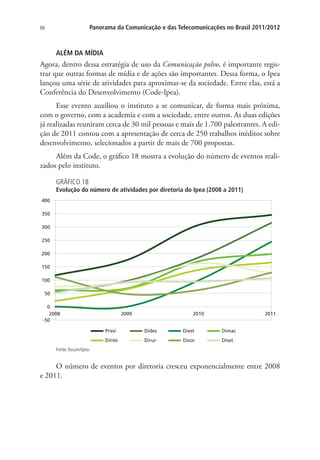 Panorama da Comunicação e das Telecomunicações no Brasil 2011/2012

88

ALÉM DA MÍDIA

Agora, dentro dessa estratégia de uso da Comunicação polvo, é importante registrar que outras formas de mídia e de ações são importantes. Dessa forma, o Ipea
lançou uma série de atividades para aproximar-se da sociedade. Entre elas, está a
Conferência do Desenvolvimento (Code-Ipea).
Esse evento auxiliou o instituto a se comunicar, de forma mais próxima,
com o governo, com a academia e com a sociedade, entre outros. As duas edições
já realizadas reuniram cerca de 30 mil pessoas e mais de 1.700 palestrantes. A edição de 2011 contou com a apresentação de cerca de 250 trabalhos inéditos sobre
desenvolvimento, selecionados a partir de mais de 700 propostas.
Além da Code, o gráfico 18 mostra a evolução do número de eventos realizados pelo instituto.
GRÁFICO 18

Evolução do número de atividades por diretoria do Ipea (2008 a 2011)
400
350
300
250
200
150
100
50
0
2008
-50

2009

2010

2011

Presi

Dides

Diest

Dimac

Dinte

Dirur

Disoc

Diset

Fonte: Ascom/Ipea.

O número de eventos por diretoria cresceu exponencialmente entre 2008
e 2011.

 